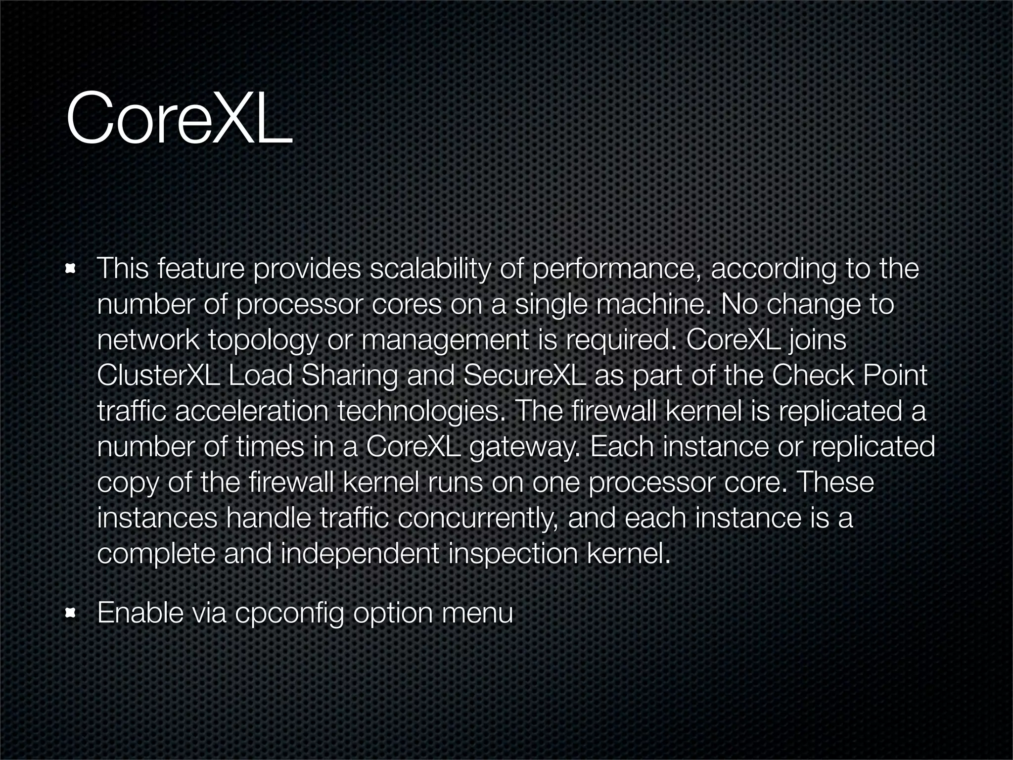 CoreXL 
This feature provides scalability of performance, according to the 
number of processor cores on a single machine. No change to 
network topology or management is required. CoreXL joins 
ClusterXL Load Sharing and SecureXL as part of the Check Point 
traffic acceleration technologies. The firewall kernel is replicated a 
number of times in a CoreXL gateway. Each instance or replicated 
copy of the firewall kernel runs on one processor core. These 
instances handle traffic concurrently, and each instance is a 
complete and independent inspection kernel. 
Enable via cpconfig option menu 
 