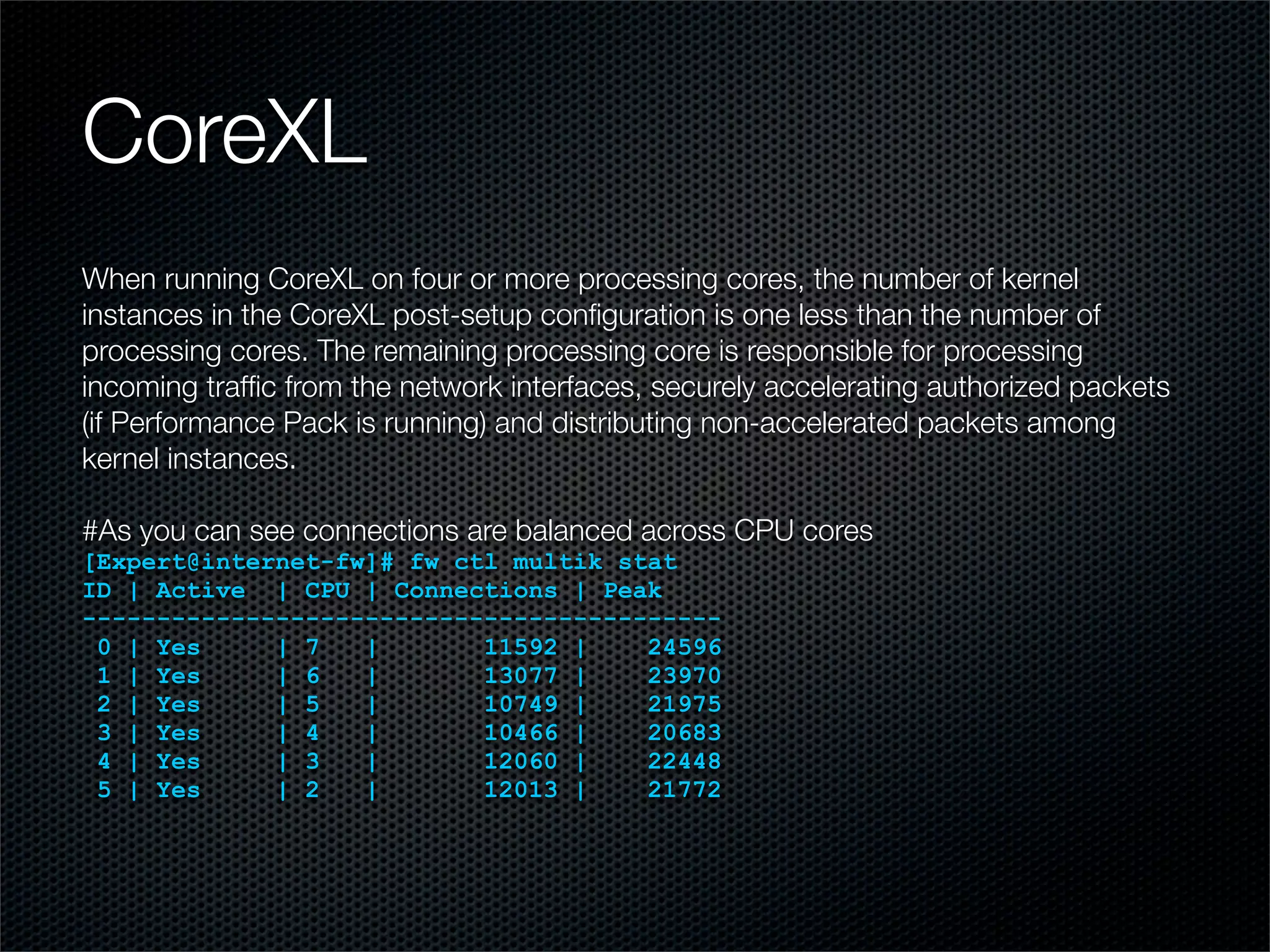 CoreXL 
When running CoreXL on four or more processing cores, the number of kernel 
instances in the CoreXL post-setup configuration is one less than the number of 
processing cores. The remaining processing core is responsible for processing 
incoming traffic from the network interfaces, securely accelerating authorized packets 
(if Performance Pack is running) and distributing non-accelerated packets among 
kernel instances. 
#As you can see connections are balanced across CPU cores 
[Expert@internet-fw]# fw ctl multik stat 
ID | Active | CPU | Connections | Peak 
------------------------------------------- 
0 | Yes | 7 | 11592 | 24596 
1 | Yes | 6 | 13077 | 23970 
2 | Yes | 5 | 10749 | 21975 
3 | Yes | 4 | 10466 | 20683 
4 | Yes | 3 | 12060 | 22448 
5 | Yes | 2 | 12013 | 21772 
 
