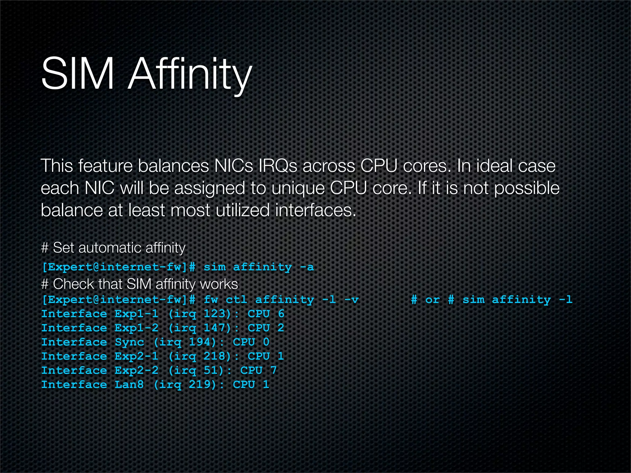 SIM Affinity 
This feature balances NICs IRQs across CPU cores. In ideal case 
each NIC will be assigned to unique CPU core. If it is not possible 
balance at least most utilized interfaces. 
# Set automatic affinity 
[Expert@internet-fw]# sim affinity -a 
# Check that SIM affinity works 
[Expert@internet-fw]# fw ctl affinity -l -v # or # sim affinity -l 
Interface Exp1-1 (irq 123): CPU 6 
Interface Exp1-2 (irq 147): CPU 2 
Interface Sync (irq 194): CPU 0 
Interface Exp2-1 (irq 218): CPU 1 
Interface Exp2-2 (irq 51): CPU 7 
Interface Lan8 (irq 219): CPU 1 
 