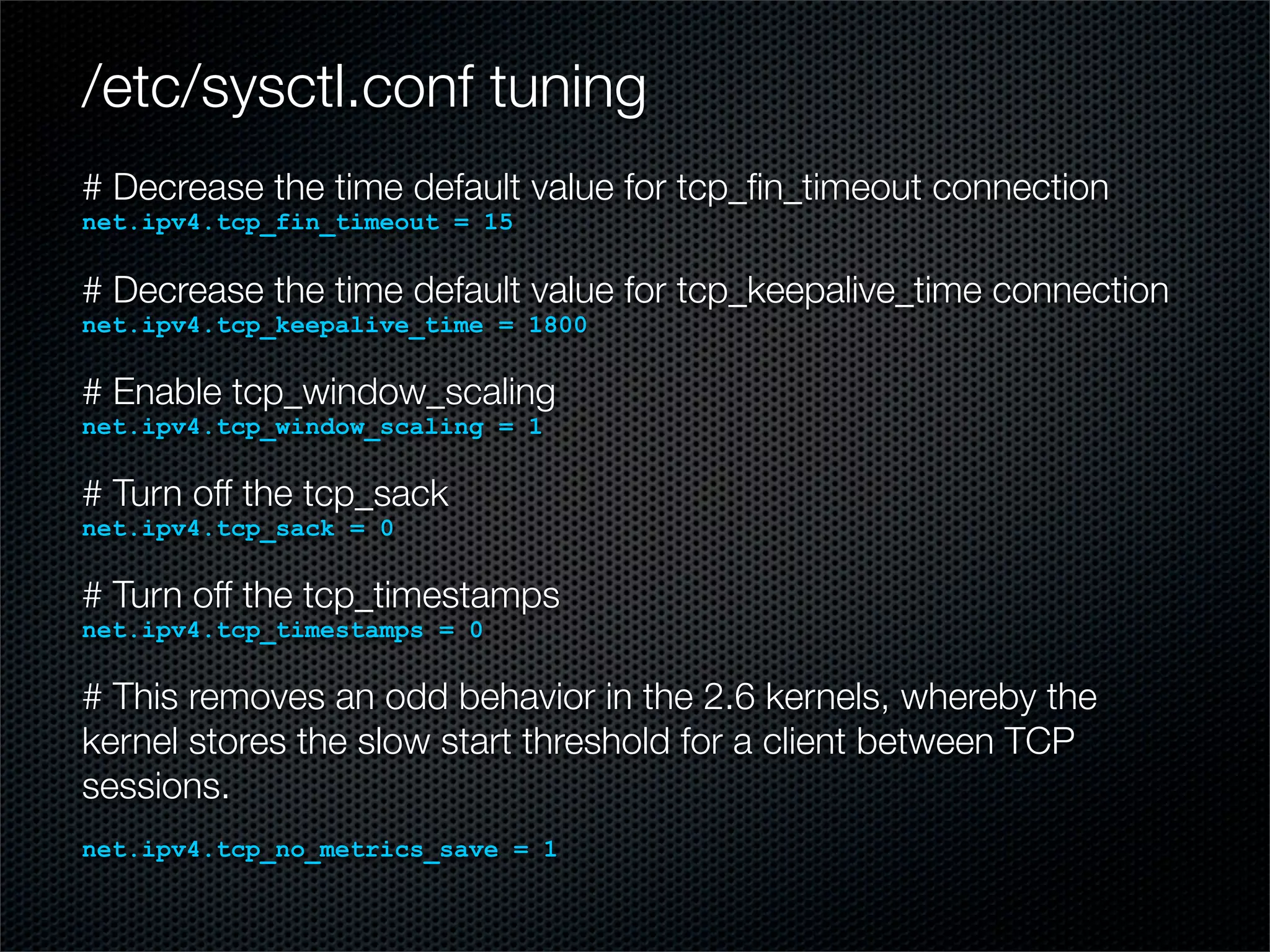 /etc/sysctl.conf tuning 
# Decrease the time default value for tcp_fin_timeout connection 
net.ipv4.tcp_fin_timeout = 15 
# Decrease the time default value for tcp_keepalive_time connection 
net.ipv4.tcp_keepalive_time = 1800 
# Enable tcp_window_scaling 
net.ipv4.tcp_window_scaling = 1 
# Turn off the tcp_sack 
net.ipv4.tcp_sack = 0 
# Turn off the tcp_timestamps 
net.ipv4.tcp_timestamps = 0 
# This removes an odd behavior in the 2.6 kernels, whereby the 
kernel stores the slow start threshold for a client between TCP 
sessions. 
net.ipv4.tcp_no_metrics_save = 1 
 