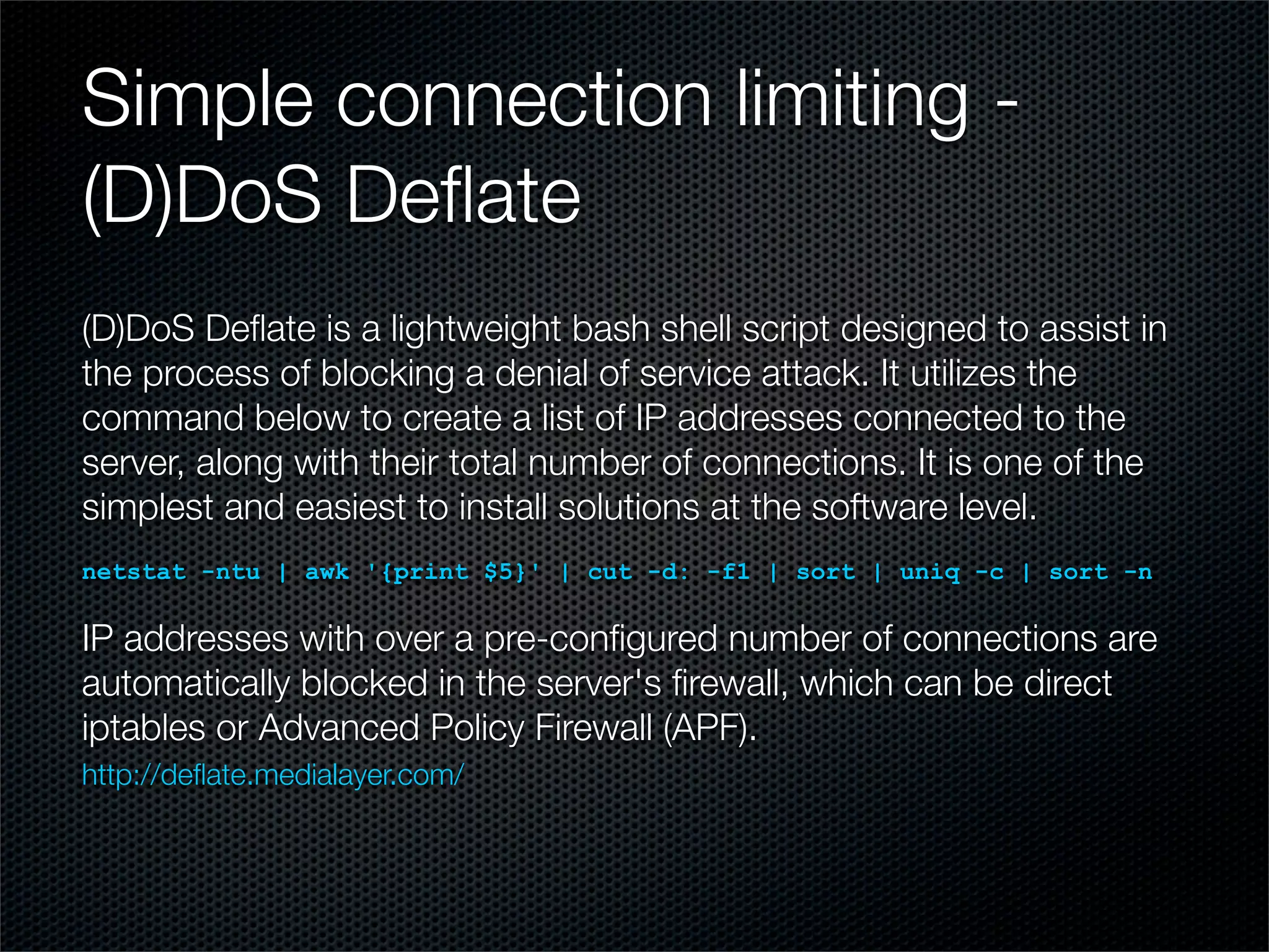 Simple connection limiting - 
(D)DoS Deflate 
(D)DoS Deflate is a lightweight bash shell script designed to assist in 
the process of blocking a denial of service attack. It utilizes the 
command below to create a list of IP addresses connected to the 
server, along with their total number of connections. It is one of the 
simplest and easiest to install solutions at the software level. 
netstat -ntu | awk '{print $5}' | cut -d: -f1 | sort | uniq -c | sort -n 
IP addresses with over a pre-configured number of connections are 
automatically blocked in the server's firewall, which can be direct 
iptables or Advanced Policy Firewall (APF). 
http://deflate.medialayer.com/ 
 