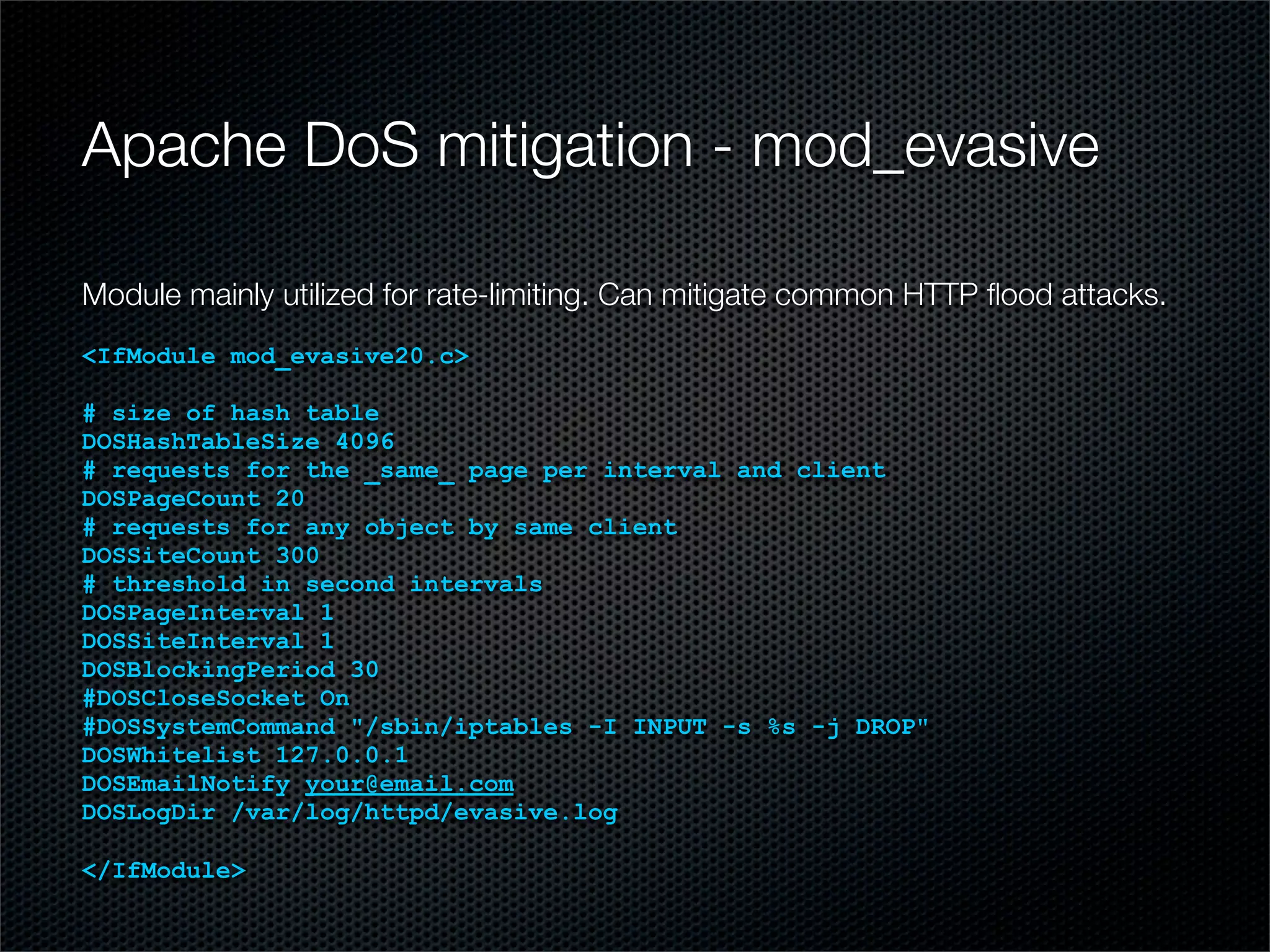 Apache DoS mitigation - mod_evasive 
Module mainly utilized for rate-limiting. Can mitigate common HTTP flood attacks. 
<IfModule mod_evasive20.c> 
# size of hash table 
DOSHashTableSize 4096 
# requests for the _same_ page per interval and client 
DOSPageCount 20 
# requests for any object by same client 
DOSSiteCount 300 
# threshold in second intervals 
DOSPageInterval 1 
DOSSiteInterval 1 
DOSBlockingPeriod 30 
#DOSCloseSocket On 
#DOSSystemCommand "/sbin/iptables -I INPUT -s %s -j DROP" 
DOSWhitelist 127.0.0.1 
DOSEmailNotify your@email.com 
DOSLogDir /var/log/httpd/evasive.log 
</IfModule> 
 