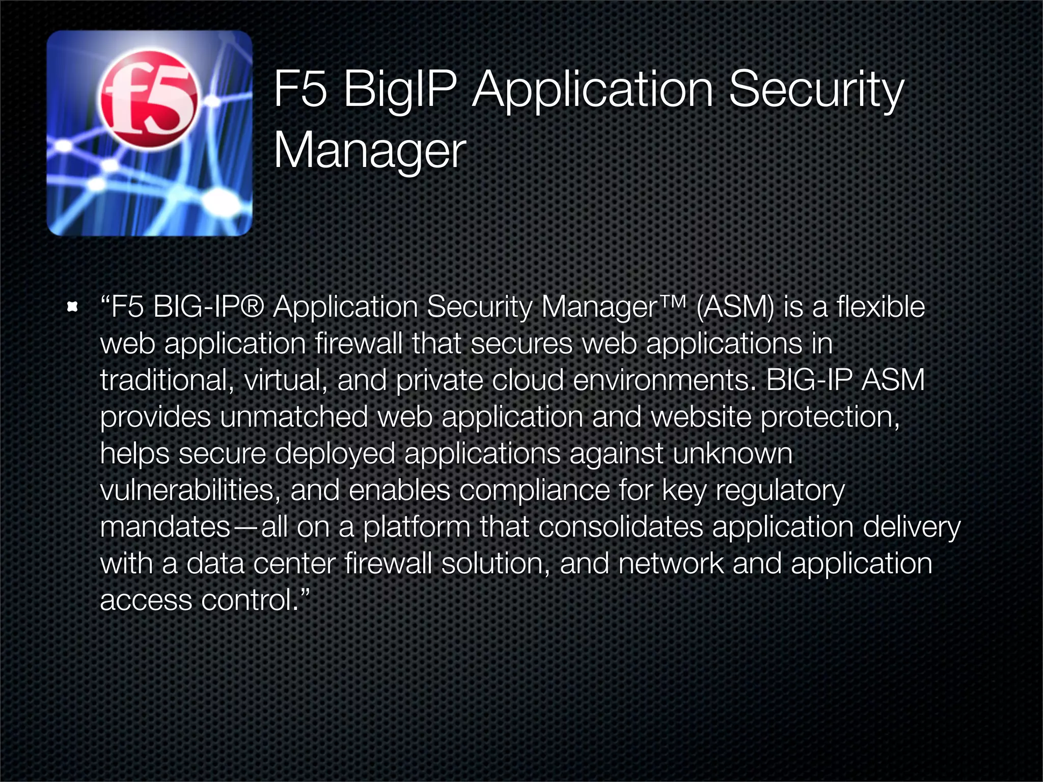 F5 BigIP Application Security 
Manager 
“F5 BIG-IP® Application Security Manager™ (ASM) is a flexible 
web application firewall that secures web applications in 
traditional, virtual, and private cloud environments. BIG-IP ASM 
provides unmatched web application and website protection, 
helps secure deployed applications against unknown 
vulnerabilities, and enables compliance for key regulatory 
mandates—all on a platform that consolidates application delivery 
with a data center firewall solution, and network and application 
access control.” 
 