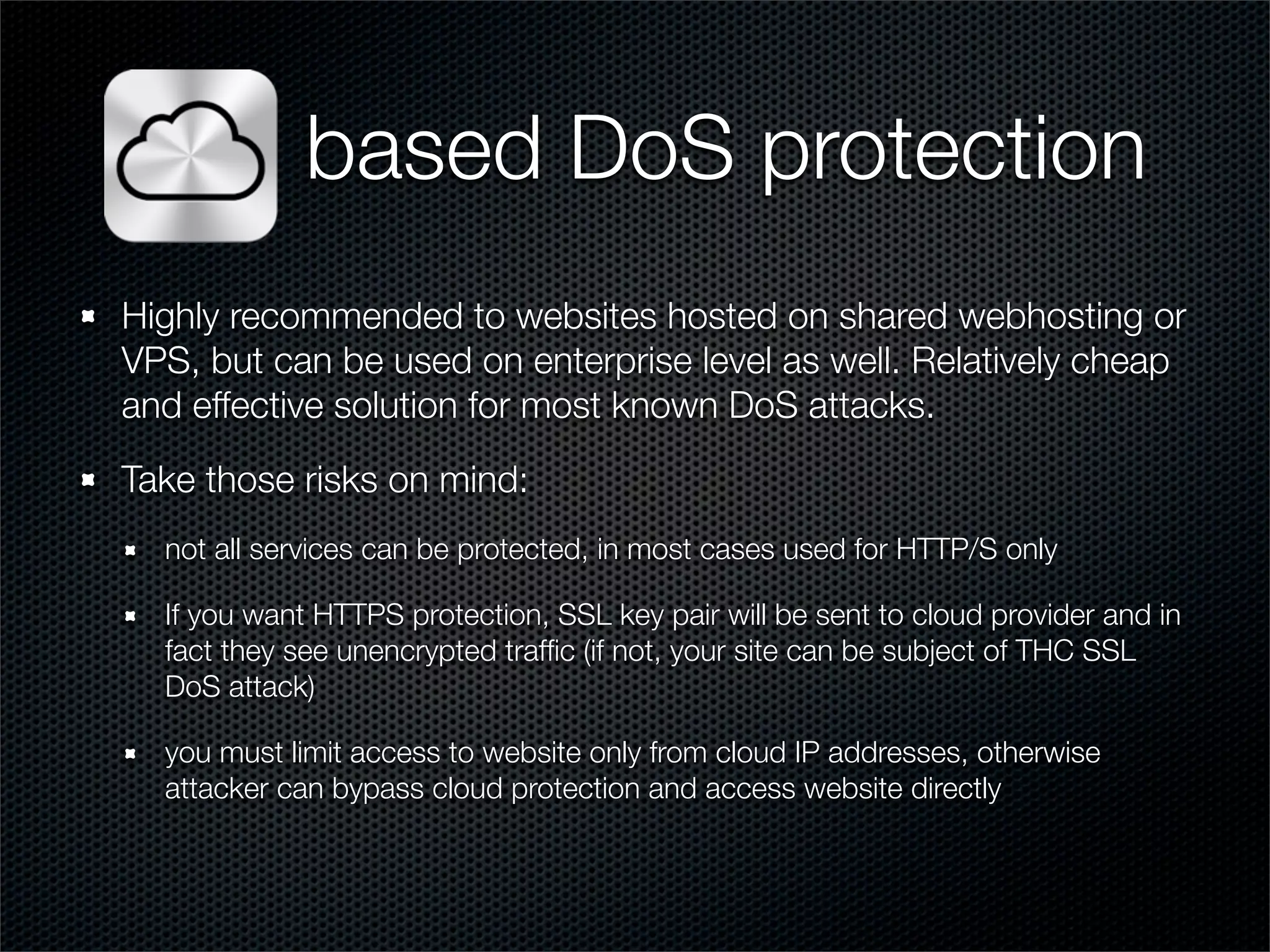 based DoS protection 
Highly recommended to websites hosted on shared webhosting or 
VPS, but can be used on enterprise level as well. Relatively cheap 
and effective solution for most known DoS attacks. 
Take those risks on mind: 
not all services can be protected, in most cases used for HTTP/S only 
If you want HTTPS protection, SSL key pair will be sent to cloud provider and in 
fact they see unencrypted traffic (if not, your site can be subject of THC SSL 
DoS attack) 
you must limit access to website only from cloud IP addresses, otherwise 
attacker can bypass cloud protection and access website directly 
 