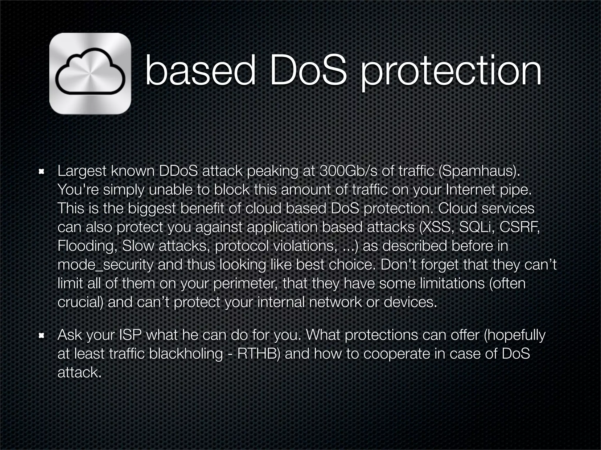 based DoS protection 
Largest known DDoS attack peaking at 300Gb/s of traffic (Spamhaus). 
You're simply unable to block this amount of traffic on your Internet pipe. 
This is the biggest benefit of cloud based DoS protection. Cloud services 
can also protect you against application based attacks (XSS, SQLi, CSRF, 
Flooding, Slow attacks, protocol violations, ...) as described before in 
mode_security and thus looking like best choice. Don't forget that they can’t 
limit all of them on your perimeter, that they have some limitations (often 
crucial) and can’t protect your internal network or devices. 
Ask your ISP what he can do for you. What protections can offer (hopefully 
at least traffic blackholing - RTHB) and how to cooperate in case of DoS 
attack. 
 