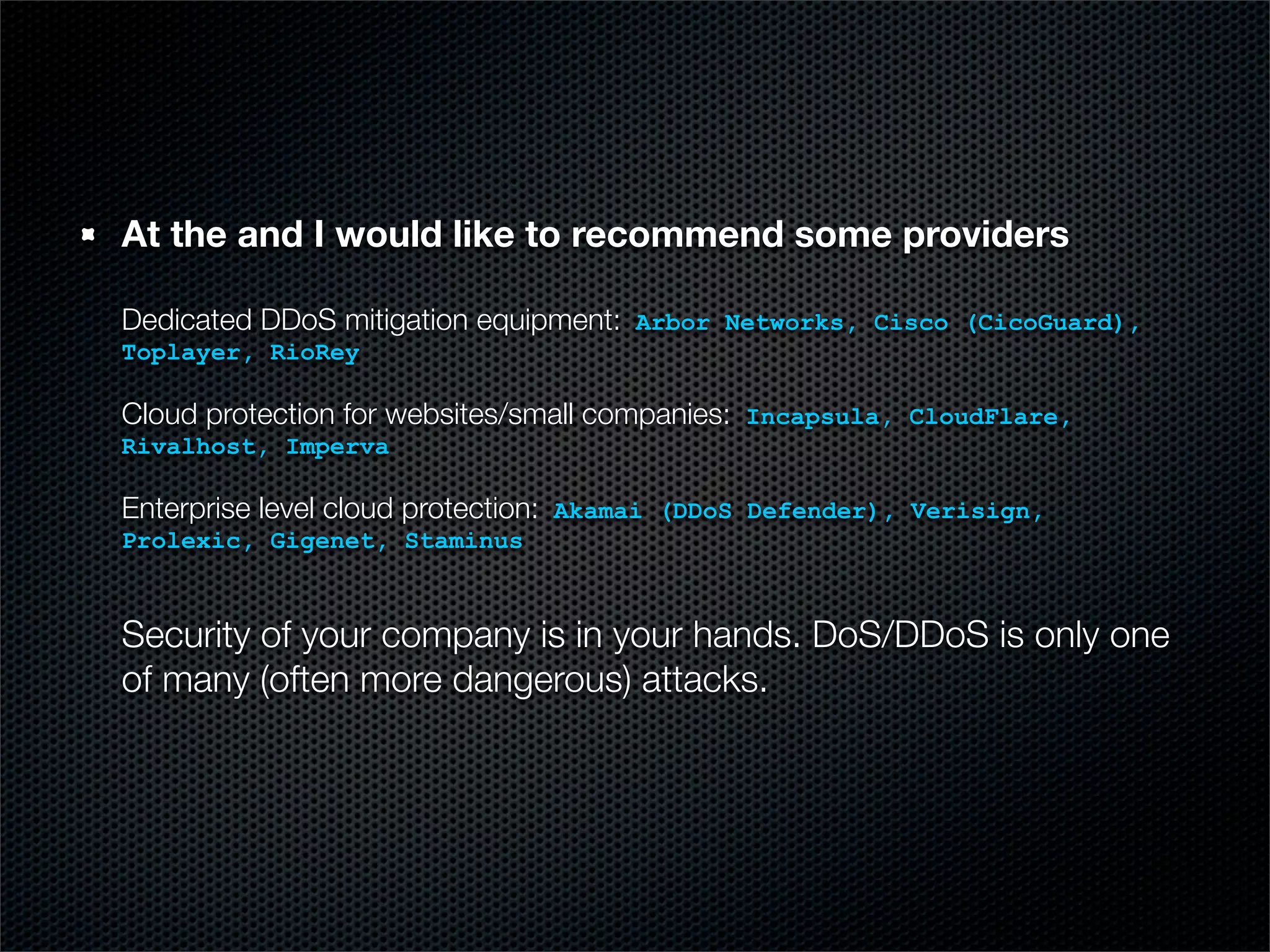 At the and I would like to recommend some providers 
Dedicated DDoS mitigation equipment: Arbor Networks, Cisco (CicoGuard), 
Toplayer, RioRey 
Cloud protection for websites/small companies: Incapsula, CloudFlare, 
Rivalhost, Imperva 
Enterprise level cloud protection: Akamai (DDoS Defender), Verisign, 
Prolexic, Gigenet, Staminus 
Security of your company is in your hands. DoS/DDoS is only one 
of many (often more dangerous) attacks. 
 