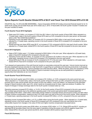 Sysco Reports Fourth Quarter Diluted EPS of $0.57 and Fiscal Year 2010 Diluted EPS of $1.99
HOUSTON, Aug. 16, 2010 (GLOBE NEWSWIRE) -- Sysco Corporation (NYSE:SYY) today announced financial results for its 14-
week fourth quarter and 53-week fiscal year 2010 ended July 3, 2010. In fiscal 2009, the fourth quarter included 13 weeks and
the year included 52 weeks.

Fourth Quarter Fiscal 2010 Highlights

   q   Sales were $10.3 billion, an increase of 13.9% from $9.1 billion in the fourth quarter of fiscal 2009. When adjusted to a
       13-week basis, sales in the fourth quarter of fiscal 2010 were up 5.8% compared to the prior year period, as discussed
       below under "Non-GAAP Reconciliations."
   q   Operating income was $584 million, an increase of 8.1% compared to $540 million in last year's fourth quarter. When
       adjusted to a 13-week basis, operating income in the fourth quarter of fiscal 2010 increased 0.4% compared to the prior
       year period.
   q   Diluted earnings per share (EPS) were $0.57, an increase of 7.5% compared to $0.53 in last year's fourth quarter. When
       adjusted to a 13-week basis, diluted EPS in the fourth quarter of fiscal 2010 was flat compared to the prior year period.

Fiscal 2010 Highlights

   q   Sales of $37.2 billion were 1.1% higher compared to $36.9 billion in the prior year. When adjusted to a 52-week basis,
       sales in fiscal 2010 declined 0.9% compared to the prior year.
   q   Operating income was $2.0 billion, an increase of 5.5% compared to $1.9 billion in the prior year. When adjusted to a 52-
       week basis, operating income in fiscal 2010 increased 3.3% compared to the prior year period.
   q   Diluted EPS was $1.99, an increase of 12.4% compared to $1.77 in the prior year. When adjusted to a 52-week basis,
       diluted EPS for fiscal 2010 increased 10.2% compared to the prior year period.

"I am pleased and appreciative of the solid financial results our associates produced this past year. Volume trends improved as
the year progressed and we executed at a high level both in supporting our customers and improving productivity in all aspects
of our business," said Bill DeLaney, Sysco's president and chief executive officer. "While the extent, pace and consistency of the
economic recovery are not clear, the foundation of Sysco's business is strong and we are well positioned to capitalize on
opportunities that materialize as we move forward."

Fourth Quarter Fiscal 2010 Summary

Sales for the fourth quarter were $10.3 billion, an increase of $1.3 billion, or 13.9% compared to the same period last year.
 When adjusted to a 13-week basis, sales in the fourth quarter of fiscal 2010 were up 5.8% compared to the prior year period
primarily due to case volume growth and the impact of food cost inflation. Food cost inflation, as measured by the estimated
change in Sysco's product costs, was 2.2%, driven mainly by increased prices for dairy, meat and produce. In addition, the
impact of changes in foreign exchange rates for the fourth quarter increased sales by 1.3%.

Operating expenses increased $175 million, or 14.4%, for the fourth quarter of fiscal 2010 compared to the prior year period.
The increase was primarily due to the additional operating week in the current year period which increased expenses
approximately $100 million, a $30 million unfavorable change related to Corporate Owned Life Insurance (COLI) and $29 million
in higher incentive compensation. Headcount was 2.2% lower year-over-year at the end of the fourth quarter. When adjusted to
a 13-week basis, operating expenses in the fourth quarter increased $76 million, or 6.2%, compared to the prior year period.

Operating income increased $44 million, or 8.1%, to $584 million during the fourth quarter. When adjusted to a 13-week basis,
operating income in the fourth quarter of fiscal 2010 increased just 0.4% compared to the prior year period due to the
unfavorable impacts from changes in the value of COLI and higher incentive compensation discussed above.

Net earnings for the fourth quarter were $338 million, an increase of $22 million, or 7.1%. Diluted EPS was $0.57, including an
estimated $0.04 favorable impact from the extra week of operations during the quarter and a $0.02 negative impact from
COLI. Diluted EPS in the prior year period was $0.53, which included a $0.03 positive impact from COLI.

Fiscal 2010 Summary
 