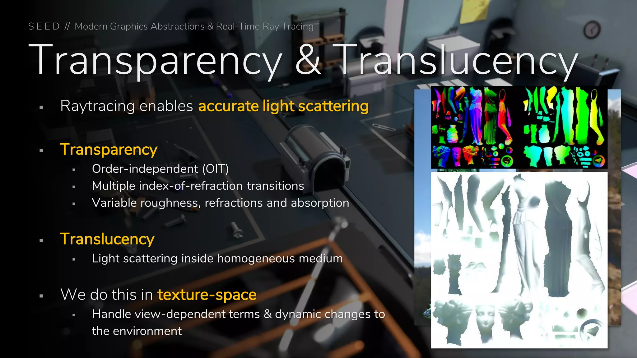 Transparency & Translucency
▪ Raytracing enables accurate light scattering
▪ Transparency
▪ Order-independent (OIT)
▪ Multiple index-of-refraction transitions
▪ Variable roughness, refractions and absorption
▪ Translucency
▪ Light scattering inside homogeneous medium
▪ We do this in texture-space
▪ Handle view-dependent terms & dynamic changes to
the environment Texture-Space Glass and Translucency
S E E D // Modern Graphics Abstractions & Real-Time Ray Tracing
 