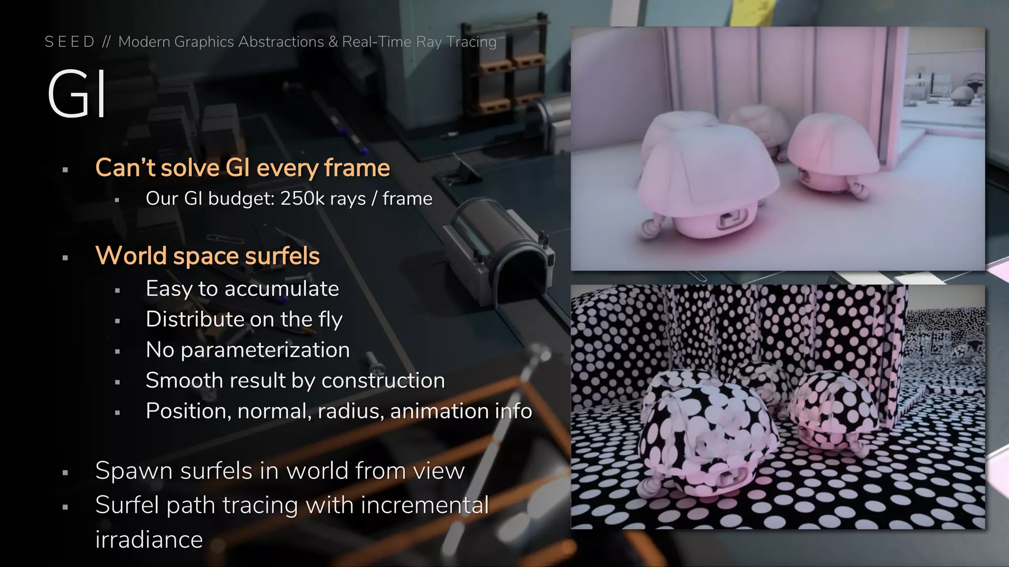 GI
▪ Can’t solve GI every frame
▪ Our GI budget: 250k rays / frame
▪ World space surfels
▪ Easy to accumulate
▪ Distribute on the fly
▪ No parameterization
▪ Smooth result by construction
▪ Position, normal, radius, animation info
▪ Spawn surfels in world from view
▪ Surfel path tracing with incremental
irradiance
S E E D // Modern Graphics Abstractions & Real-Time Ray Tracing
 