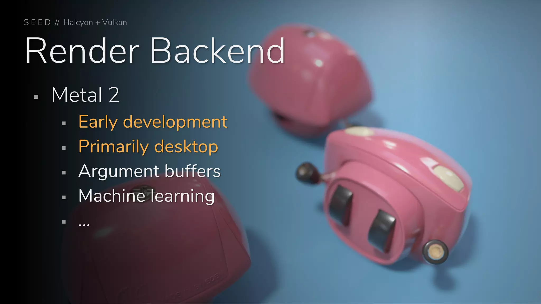 Render Backend
S E E D // Halcyon + Vulkan
▪ Metal 2
▪ Early development
▪ Primarily desktop
▪ Argument buffers
▪ Machine learning
▪ …
 