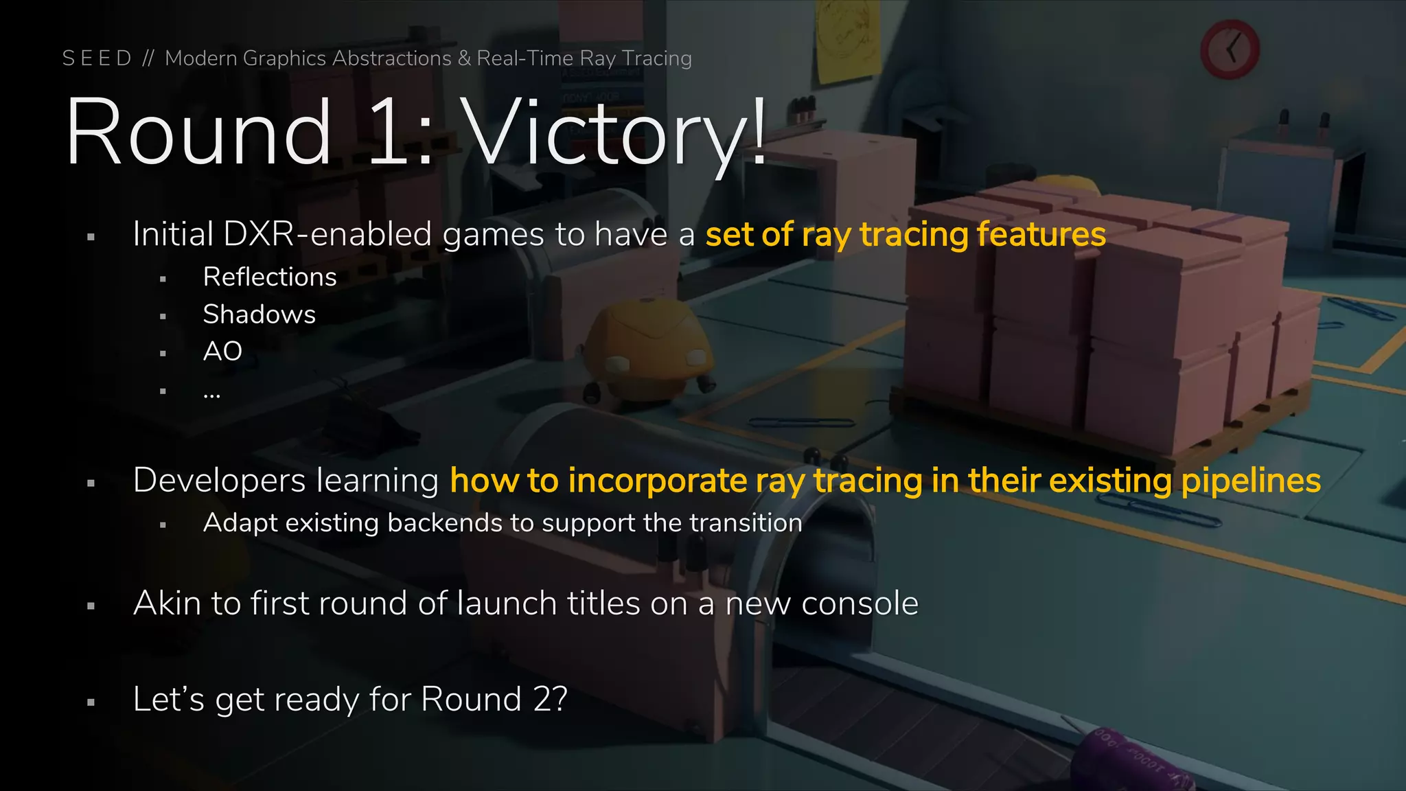 Round 1: Victory!
▪ Initial DXR-enabled games to have a set of ray tracing features
▪ Reflections
▪ Shadows
▪ AO
▪ …
▪ Developers learning how to incorporate ray tracing in their existing pipelines
▪ Adapt existing backends to support the transition
▪ Akin to first round of launch titles on a new console
▪ Let’s get ready for Round 2?
S E E D // Modern Graphics Abstractions & Real-Time Ray Tracing
 