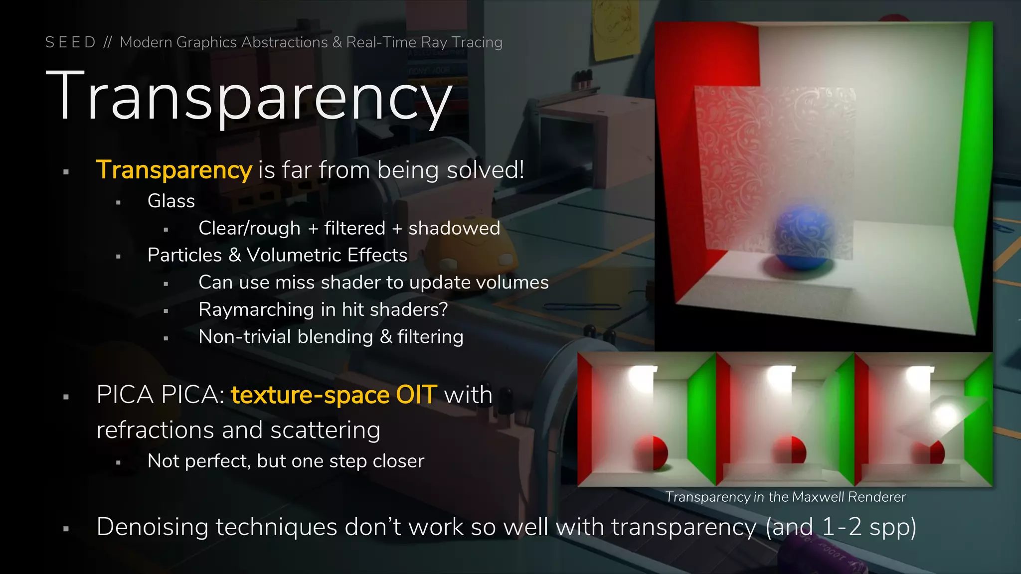 Transparency
▪ Transparency is far from being solved!
▪ Glass
▪ Clear/rough + filtered + shadowed
▪ Particles & Volumetric Effects
▪ Can use miss shader to update volumes
▪ Raymarching in hit shaders?
▪ Non-trivial blending & filtering
▪ PICA PICA: texture-space OIT with
refractions and scattering
▪ Not perfect, but one step closer
▪ Denoising techniques don’t work so well with transparency (and 1-2 spp)
Transparency in the Maxwell Renderer
S E E D // Modern Graphics Abstractions & Real-Time Ray Tracing
 