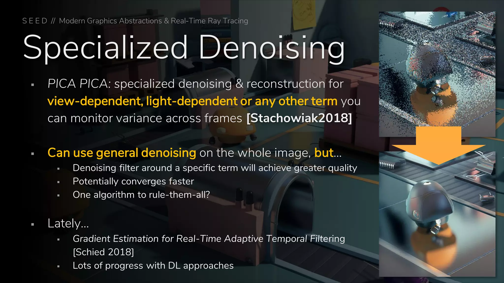Specialized Denoising
▪ PICA PICA: specialized denoising & reconstruction for
view-dependent, light-dependent or any other term you
can monitor variance across frames [Stachowiak2018]
▪ Can use general denoising on the whole image, but…
▪ Denoising filter around a specific term will achieve greater quality
▪ Potentially converges faster
▪ One algorithm to rule-them-all?
▪ Lately…
▪ Gradient Estimation for Real-Time Adaptive Temporal Filtering
[Schied 2018]
▪ Lots of progress with DL approaches
S E E D // Modern Graphics Abstractions & Real-Time Ray Tracing
 