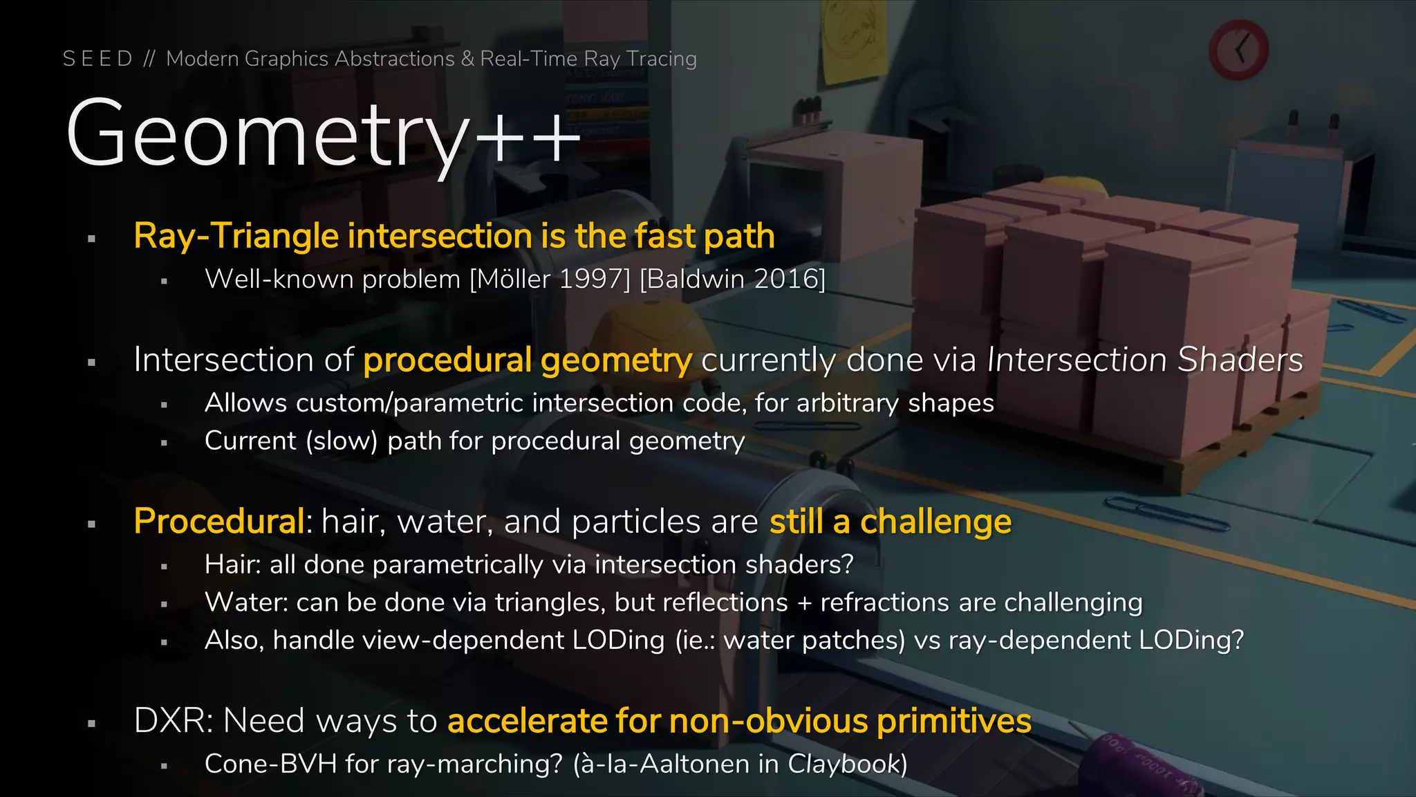 Geometry++
▪ Ray-Triangle intersection is the fast path
▪ Well-known problem [Möller 1997] [Baldwin 2016]
▪ Intersection of procedural geometry currently done via Intersection Shaders
▪ Allows custom/parametric intersection code, for arbitrary shapes
▪ Current (slow) path for procedural geometry
▪ Procedural: hair, water, and particles are still a challenge
▪ Hair: all done parametrically via intersection shaders?
▪ Water: can be done via triangles, but reflections + refractions are challenging
▪ Also, handle view-dependent LODing (ie.: water patches) vs ray-dependent LODing?
▪ DXR: Need ways to accelerate for non-obvious primitives
▪ Cone-BVH for ray-marching? (à-la-Aaltonen in Claybook)
S E E D // Modern Graphics Abstractions & Real-Time Ray Tracing
 