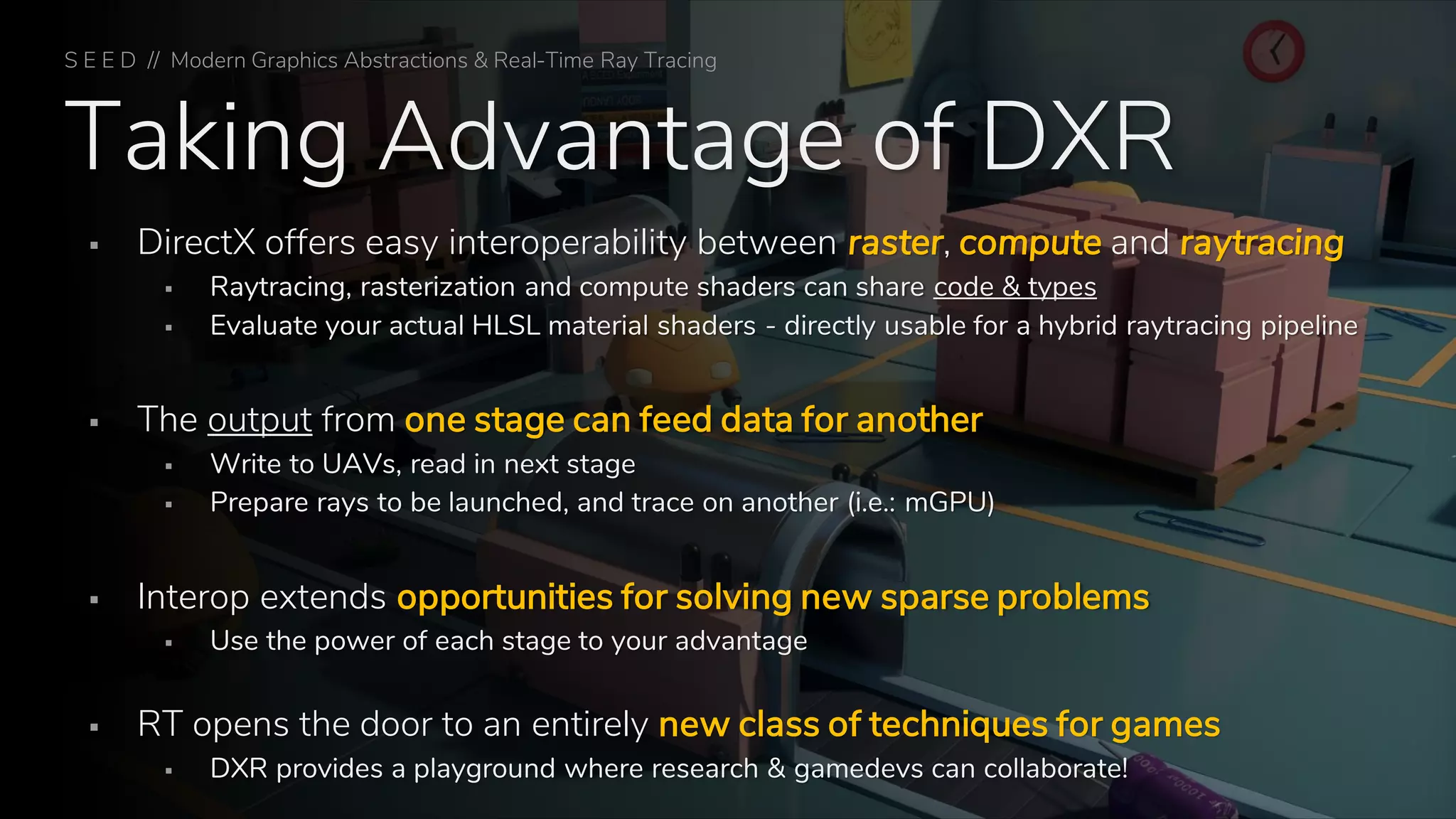 Taking Advantage of DXR
▪ DirectX offers easy interoperability between raster, compute and raytracing
▪ Raytracing, rasterization and compute shaders can share code & types
▪ Evaluate your actual HLSL material shaders - directly usable for a hybrid raytracing pipeline
▪ The output from one stage can feed data for another
▪ Write to UAVs, read in next stage
▪ Prepare rays to be launched, and trace on another (i.e.: mGPU)
▪ Interop extends opportunities for solving new sparse problems
▪ Use the power of each stage to your advantage
▪ RT opens the door to an entirely new class of techniques for games
▪ DXR provides a playground where research & gamedevs can collaborate!
S E E D // Modern Graphics Abstractions & Real-Time Ray Tracing
 