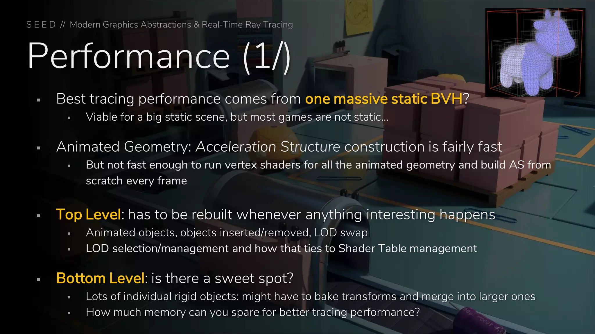 Performance (1/)
▪ Best tracing performance comes from one massive static BVH?
▪ Viable for a big static scene, but most games are not static…
▪ Animated Geometry: Acceleration Structure construction is fairly fast
▪ But not fast enough to run vertex shaders for all the animated geometry and build AS from
scratch every frame
▪ Top Level: has to be rebuilt whenever anything interesting happens
▪ Animated objects, objects inserted/removed, LOD swap
▪ LOD selection/management and how that ties to Shader Table management
▪ Bottom Level: is there a sweet spot?
▪ Lots of individual rigid objects: might have to bake transforms and merge into larger ones
▪ How much memory can you spare for better tracing performance?
S E E D // Modern Graphics Abstractions & Real-Time Ray Tracing
 