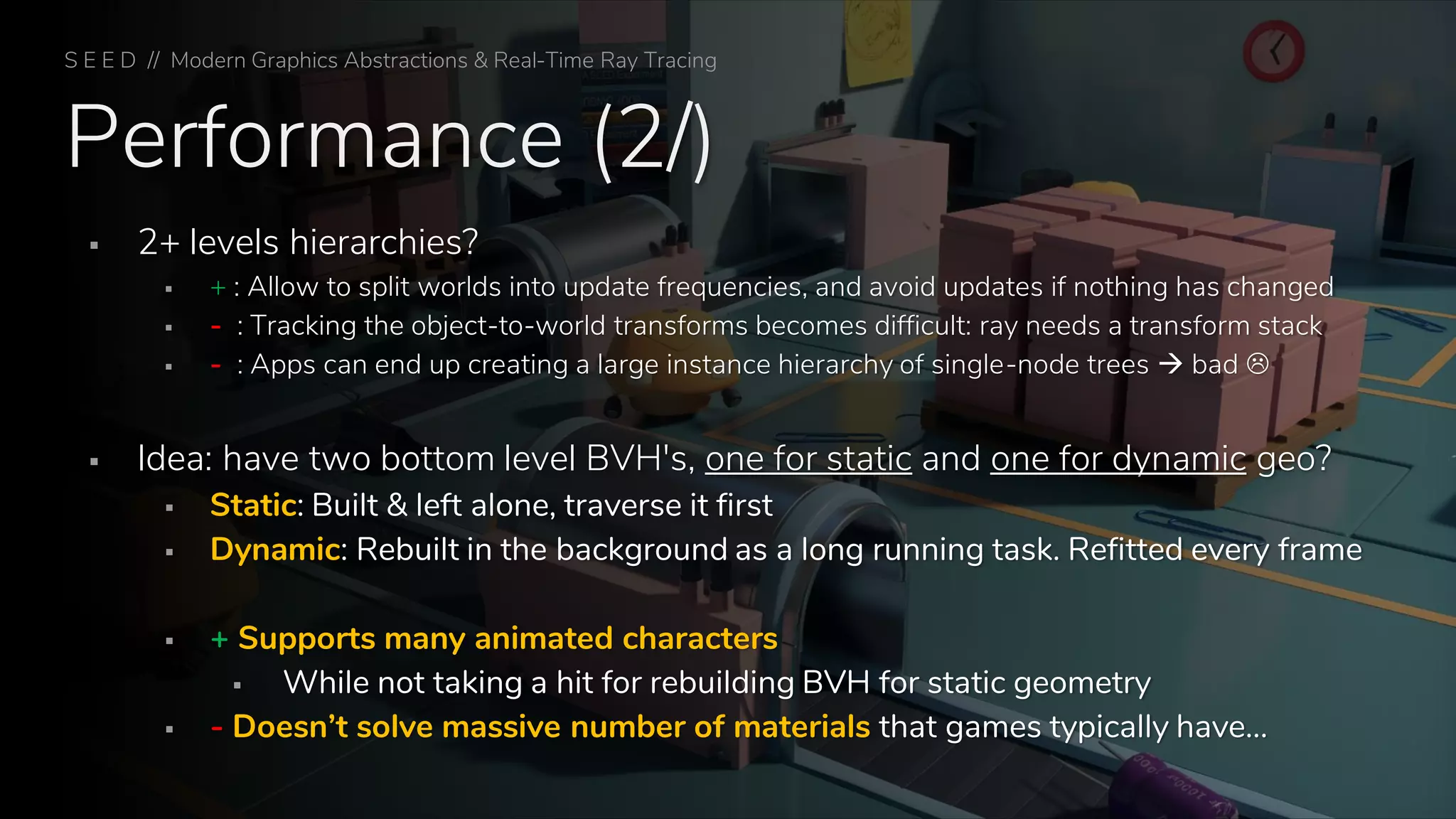 Performance (2/)
▪ 2+ levels hierarchies?
▪ + : Allow to split worlds into update frequencies, and avoid updates if nothing has changed
▪ - : Tracking the object-to-world transforms becomes difficult: ray needs a transform stack
▪ - : Apps can end up creating a large instance hierarchy of single-node trees → bad 
▪ Idea: have two bottom level BVH's, one for static and one for dynamic geo?
▪ Static: Built & left alone, traverse it first
▪ Dynamic: Rebuilt in the background as a long running task. Refitted every frame
▪ + Supports many animated characters
▪ While not taking a hit for rebuilding BVH for static geometry
▪ - Doesn’t solve massive number of materials that games typically have…
S E E D // Modern Graphics Abstractions & Real-Time Ray Tracing
 