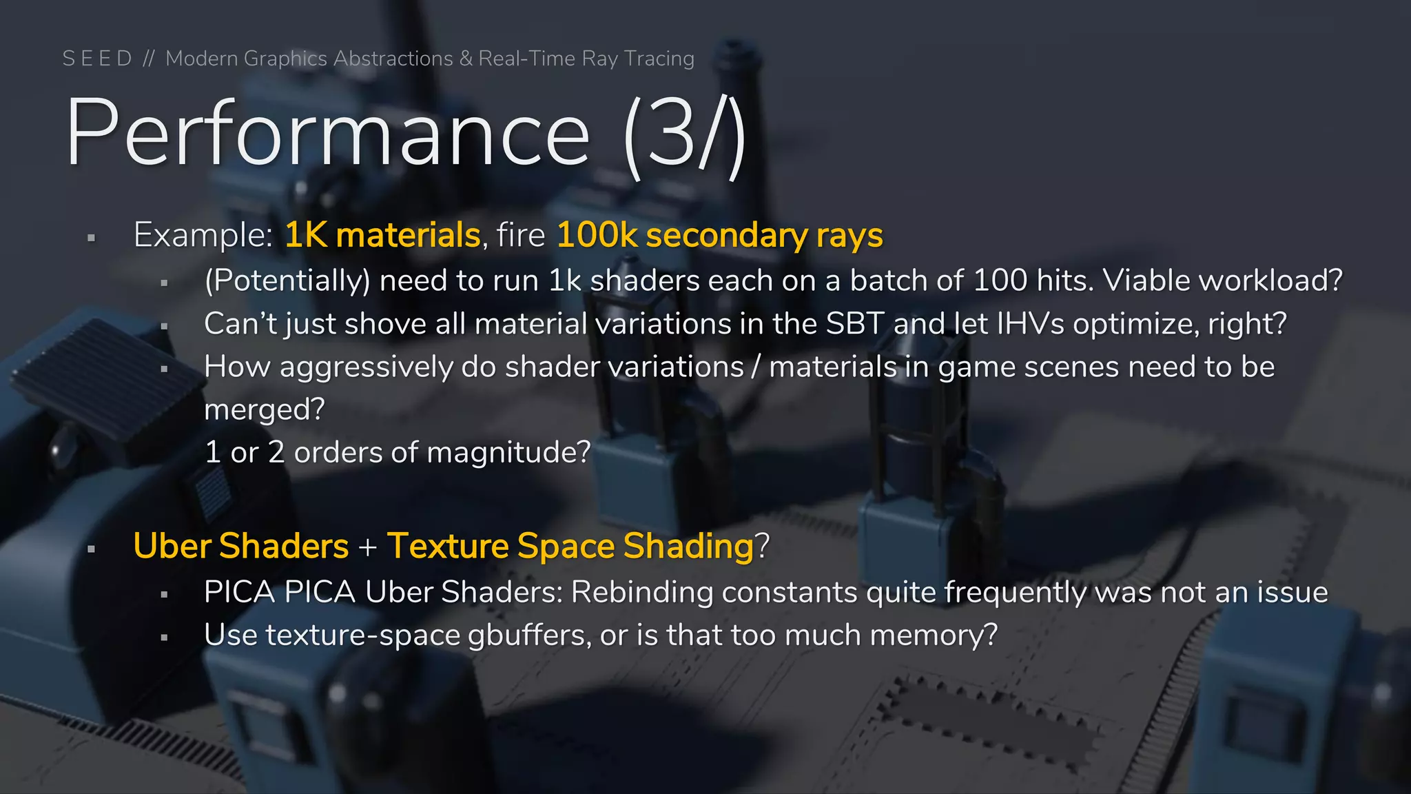 Performance (3/)
▪ Example: 1K materials, fire 100k secondary rays
▪ (Potentially) need to run 1k shaders each on a batch of 100 hits. Viable workload?
▪ Can’t just shove all material variations in the SBT and let IHVs optimize, right?
▪ How aggressively do shader variations / materials in game scenes need to be
merged?
1 or 2 orders of magnitude?
▪ Uber Shaders + Texture Space Shading?
▪ PICA PICA Uber Shaders: Rebinding constants quite frequently was not an issue
▪ Use texture-space gbuffers, or is that too much memory?
S E E D // Modern Graphics Abstractions & Real-Time Ray Tracing
 