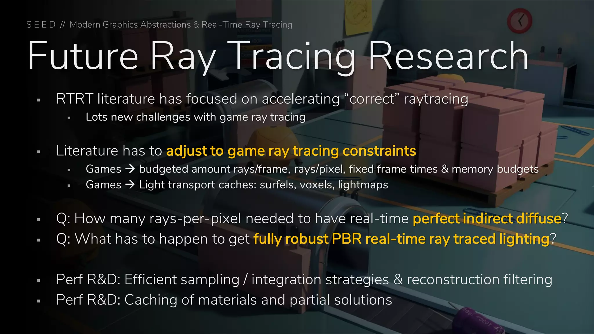 Future Ray Tracing Research
▪ RTRT literature has focused on accelerating “correct” raytracing
▪ Lots new challenges with game ray tracing
▪ Literature has to adjust to game ray tracing constraints
▪ Games → budgeted amount rays/frame, rays/pixel, fixed frame times & memory budgets
▪ Games → Light transport caches: surfels, voxels, lightmaps
▪ Q: How many rays-per-pixel needed to have real-time perfect indirect diffuse?
▪ Q: What has to happen to get fully robust PBR real-time ray traced lighting?
▪ Perf R&D: Efficient sampling / integration strategies & reconstruction filtering
▪ Perf R&D: Caching of materials and partial solutions
S E E D // Modern Graphics Abstractions & Real-Time Ray Tracing
 