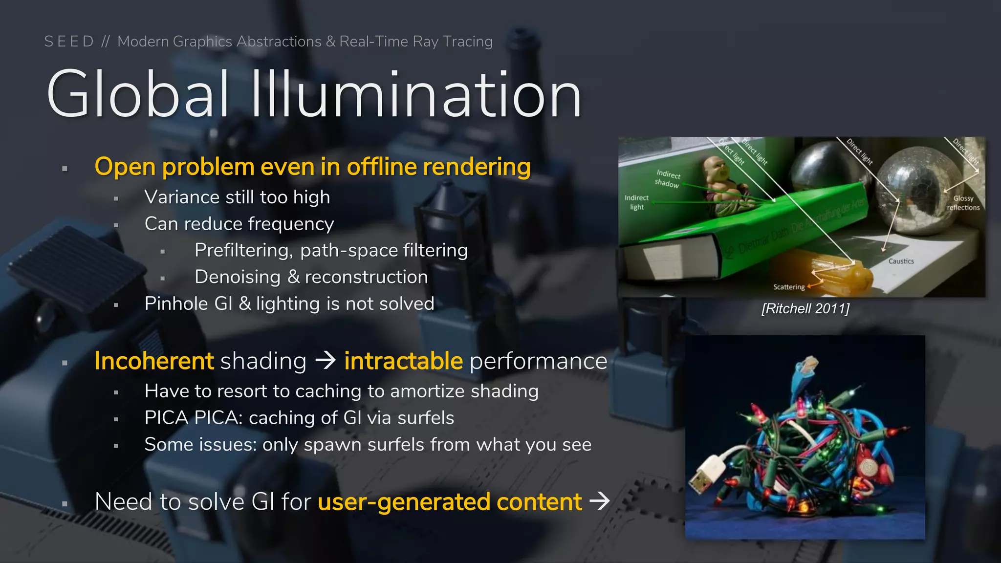Global Illumination
▪ Open problem even in offline rendering
▪ Variance still too high
▪ Can reduce frequency
▪ Prefiltering, path-space filtering
▪ Denoising & reconstruction
▪ Pinhole GI & lighting is not solved
▪ Incoherent shading → intractable performance
▪ Have to resort to caching to amortize shading
▪ PICA PICA: caching of GI via surfels
▪ Some issues: only spawn surfels from what you see
▪ Need to solve GI for user-generated content →
[Ritchell 2011]
S E E D // Modern Graphics Abstractions & Real-Time Ray Tracing
 