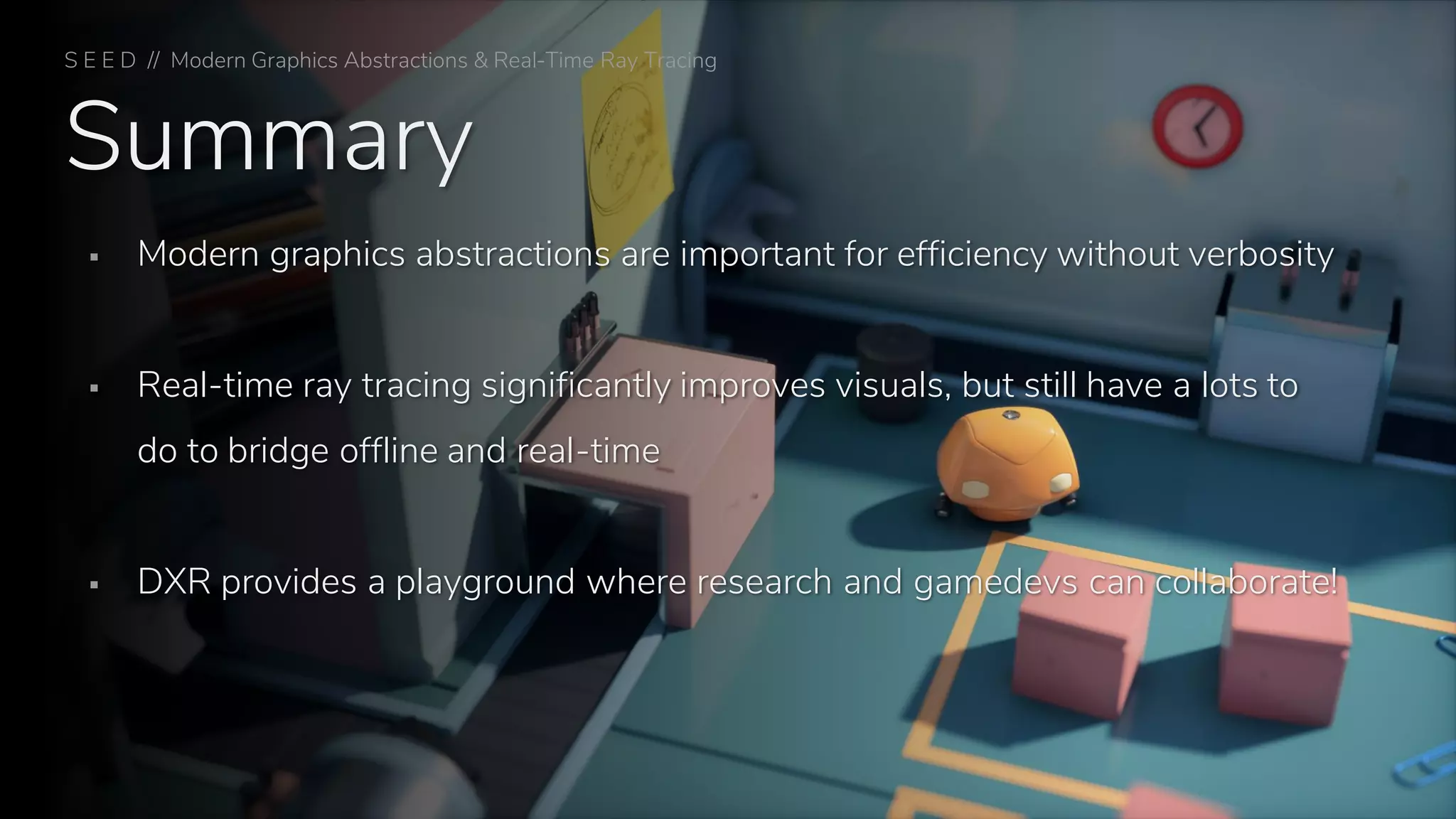 Summary
▪ Modern graphics abstractions are important for efficiency without verbosity
▪ Real-time ray tracing significantly improves visuals, but still have a lots to
do to bridge offline and real-time
▪ DXR provides a playground where research and gamedevs can collaborate!
S E E D // Modern Graphics Abstractions & Real-Time Ray Tracing
 
