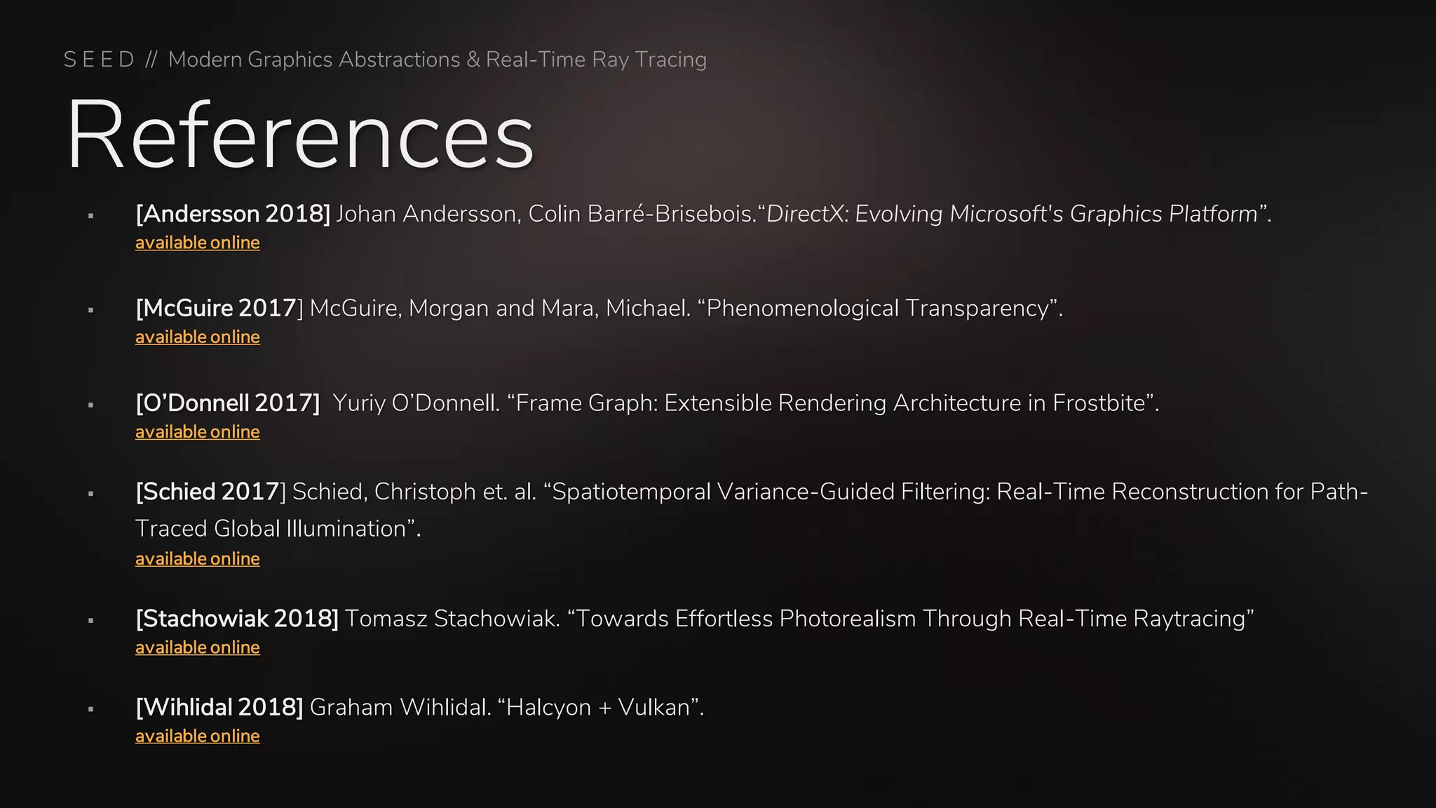 References
S E E D // Modern Graphics Abstractions & Real-Time Ray Tracing
▪ [Andersson 2018] Johan Andersson, Colin Barré-Brisebois.“DirectX: Evolving Microsoft's Graphics Platform”.
available online
▪ [McGuire 2017] McGuire, Morgan and Mara, Michael. “Phenomenological Transparency”.
available online
▪ [O’Donnell 2017] Yuriy O’Donnell. “Frame Graph: Extensible Rendering Architecture in Frostbite”.
available online
▪ [Schied 2017] Schied, Christoph et. al. “Spatiotemporal Variance-Guided Filtering: Real-Time Reconstruction for Path-
Traced Global Illumination”.
available online
▪ [Stachowiak 2018] Tomasz Stachowiak. “Towards Effortless Photorealism Through Real-Time Raytracing”
available online
▪ [Wihlidal 2018] Graham Wihlidal. “Halcyon + Vulkan”.
available online
 