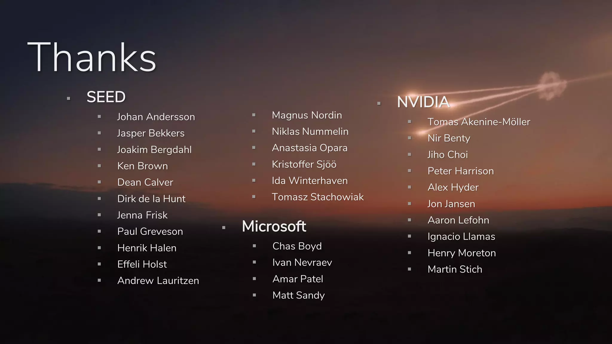 Thanks
▪ SEED
▪ Johan Andersson
▪ Jasper Bekkers
▪ Joakim Bergdahl
▪ Ken Brown
▪ Dean Calver
▪ Dirk de la Hunt
▪ Jenna Frisk
▪ Paul Greveson
▪ Henrik Halen
▪ Effeli Holst
▪ Andrew Lauritzen
▪ Magnus Nordin
▪ Niklas Nummelin
▪ Anastasia Opara
▪ Kristoffer Sjöö
▪ Ida Winterhaven
▪ Tomasz Stachowiak
▪ Microsoft
▪ Chas Boyd
▪ Ivan Nevraev
▪ Amar Patel
▪ Matt Sandy
▪ NVIDIA
▪ Tomas Akenine-Möller
▪ Nir Benty
▪ Jiho Choi
▪ Peter Harrison
▪ Alex Hyder
▪ Jon Jansen
▪ Aaron Lefohn
▪ Ignacio Llamas
▪ Henry Moreton
▪ Martin Stich
 