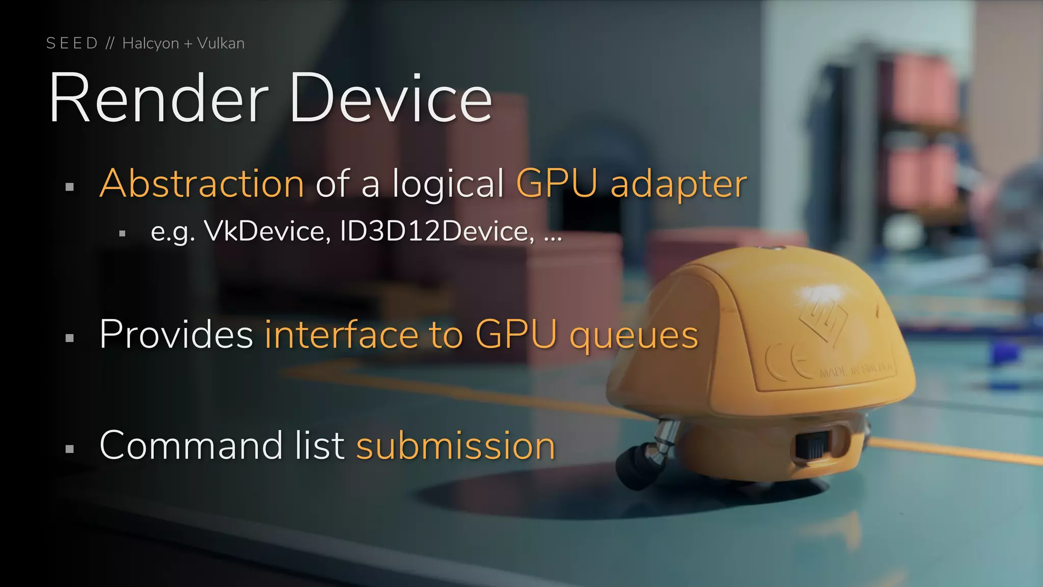Render Device
S E E D // Halcyon + Vulkan
▪ Abstraction of a logical GPU adapter
▪ e.g. VkDevice, ID3D12Device, …
▪ Provides interface to GPU queues
▪ Command list submission
 