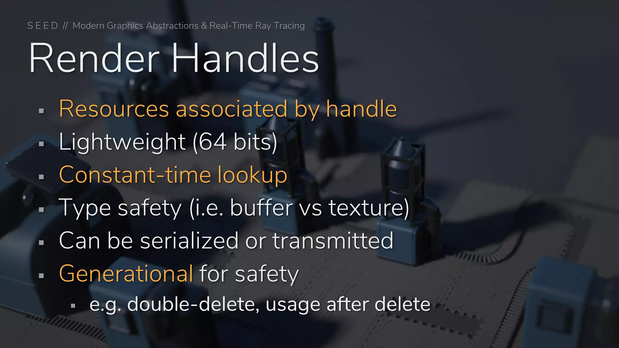 S E E D // Modern Graphics Abstractions & Real-Time Ray Tracing
Render Handles
▪ Resources associated by handle
▪ Lightweight (64 bits)
▪ Constant-time lookup
▪ Type safety (i.e. buffer vs texture)
▪ Can be serialized or transmitted
▪ Generational for safety
▪ e.g. double-delete, usage after delete
 