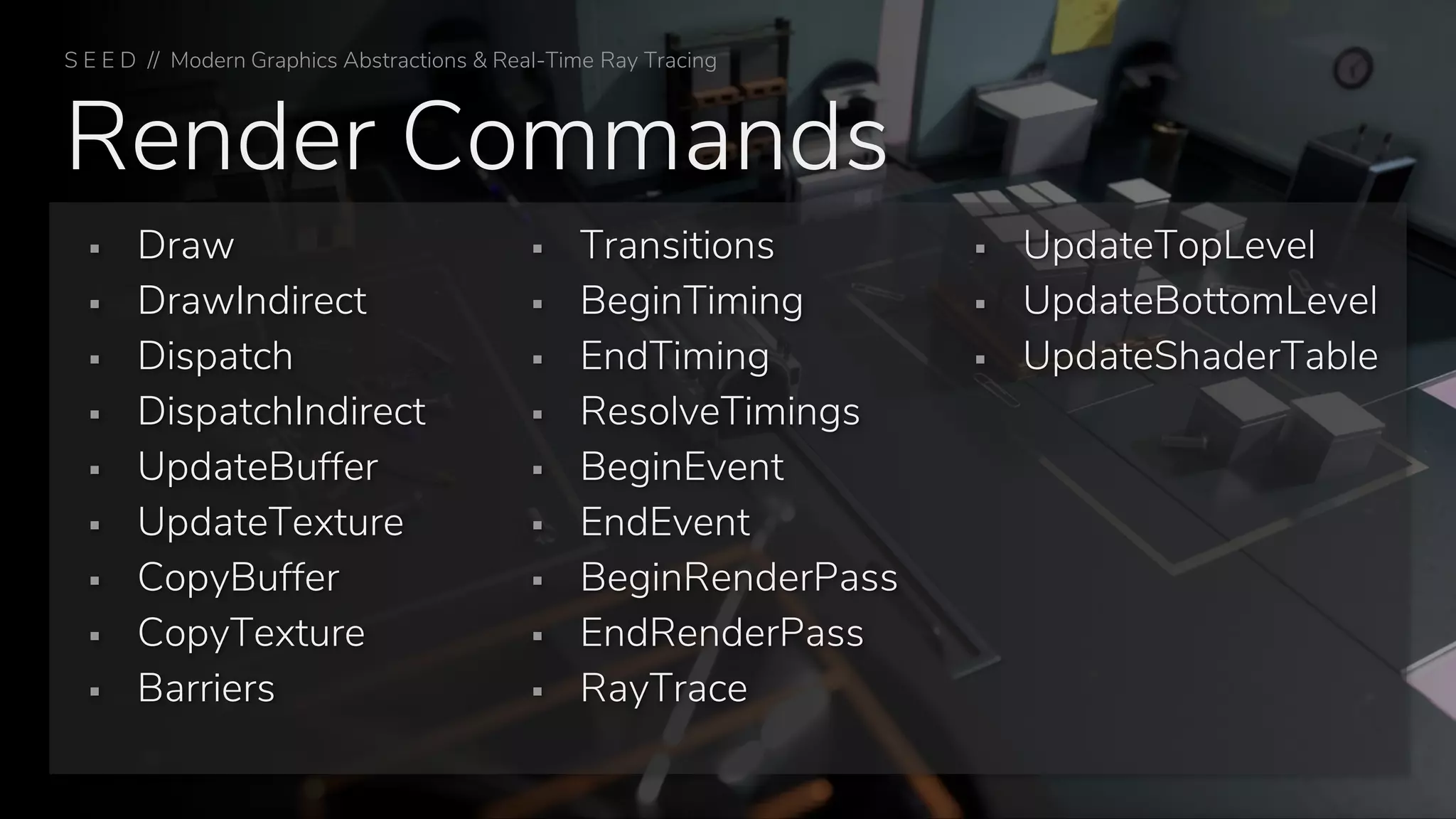 Render Commands
▪ Draw
▪ DrawIndirect
▪ Dispatch
▪ DispatchIndirect
▪ UpdateBuffer
▪ UpdateTexture
▪ CopyBuffer
▪ CopyTexture
▪ Barriers
▪ Transitions
▪ BeginTiming
▪ EndTiming
▪ ResolveTimings
▪ BeginEvent
▪ EndEvent
▪ BeginRenderPass
▪ EndRenderPass
▪ RayTrace
▪ UpdateTopLevel
▪ UpdateBottomLevel
▪ UpdateShaderTable
S E E D // Modern Graphics Abstractions & Real-Time Ray Tracing
 