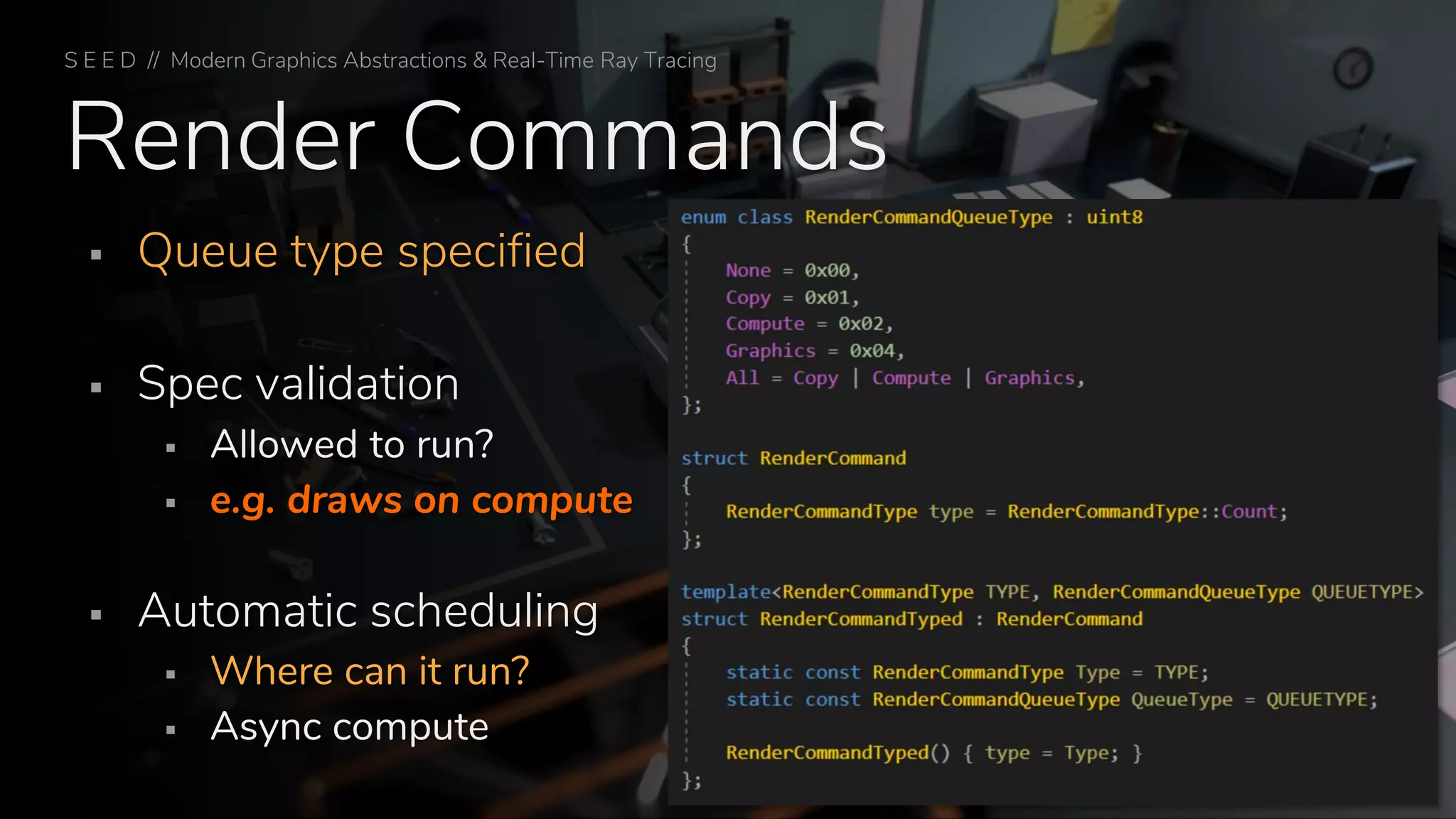 Render Commands
▪ Queue type specified
▪ Spec validation
▪ Allowed to run?
▪ e.g. draws on compute
▪ Automatic scheduling
▪ Where can it run?
▪ Async compute
S E E D // Modern Graphics Abstractions & Real-Time Ray Tracing
 