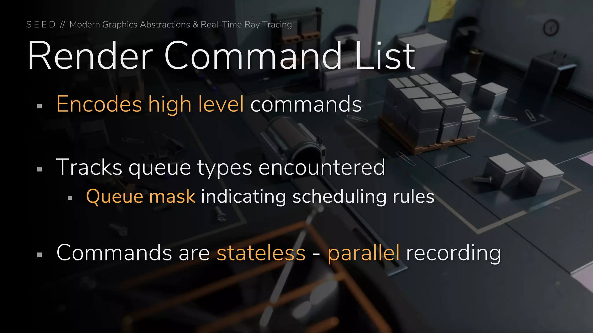 Render Command List
▪ Encodes high level commands
▪ Tracks queue types encountered
▪ Queue mask indicating scheduling rules
▪ Commands are stateless - parallel recording
S E E D // Modern Graphics Abstractions & Real-Time Ray Tracing
 