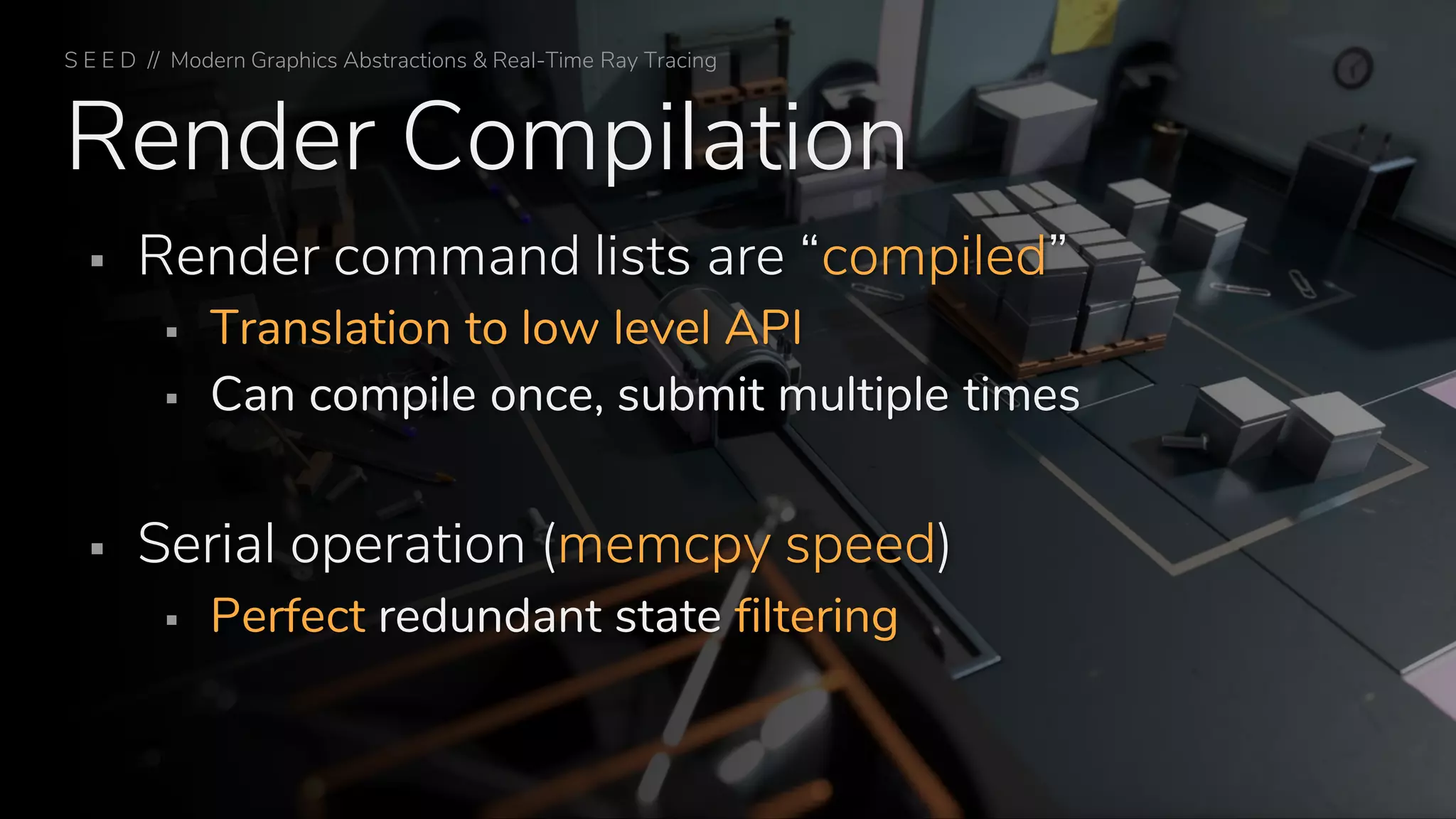 Render Compilation
▪ Render command lists are “compiled”
▪ Translation to low level API
▪ Can compile once, submit multiple times
▪ Serial operation (memcpy speed)
▪ Perfect redundant state filtering
S E E D // Modern Graphics Abstractions & Real-Time Ray Tracing
 