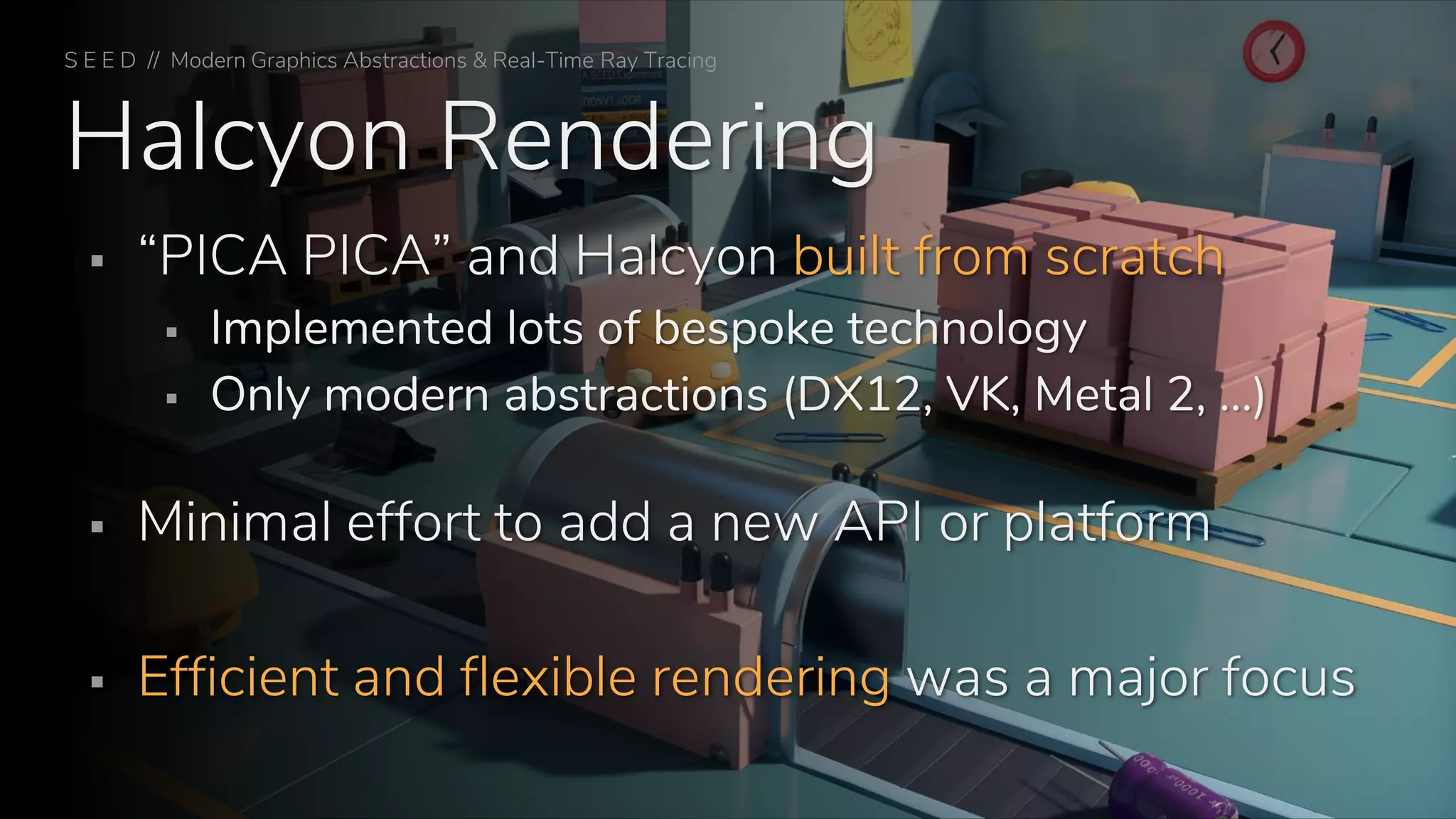 Halcyon Rendering
▪ “PICA PICA” and Halcyon built from scratch
▪ Implemented lots of bespoke technology
▪ Only modern abstractions (DX12, VK, Metal 2, …)
▪ Minimal effort to add a new API or platform
▪ Efficient and flexible rendering was a major focus
S E E D // Modern Graphics Abstractions & Real-Time Ray Tracing
 