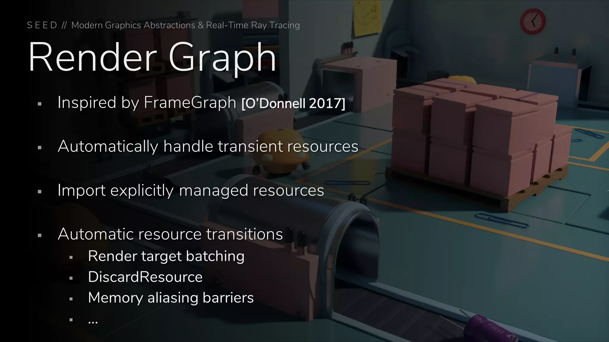 Render Graph
▪ Inspired by FrameGraph [O’Donnell 2017]
▪ Automatically handle transient resources
▪ Import explicitly managed resources
▪ Automatic resource transitions
▪ Render target batching
▪ DiscardResource
▪ Memory aliasing barriers
▪ …
S E E D // Modern Graphics Abstractions & Real-Time Ray Tracing
 