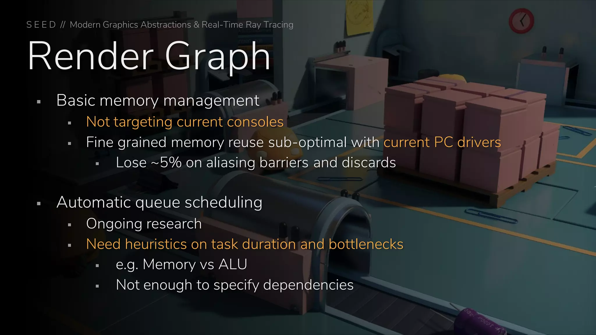 Render Graph
▪ Basic memory management
▪ Not targeting current consoles
▪ Fine grained memory reuse sub-optimal with current PC drivers
▪ Lose ~5% on aliasing barriers and discards
▪ Automatic queue scheduling
▪ Ongoing research
▪ Need heuristics on task duration and bottlenecks
▪ e.g. Memory vs ALU
▪ Not enough to specify dependencies
S E E D // Modern Graphics Abstractions & Real-Time Ray Tracing
 