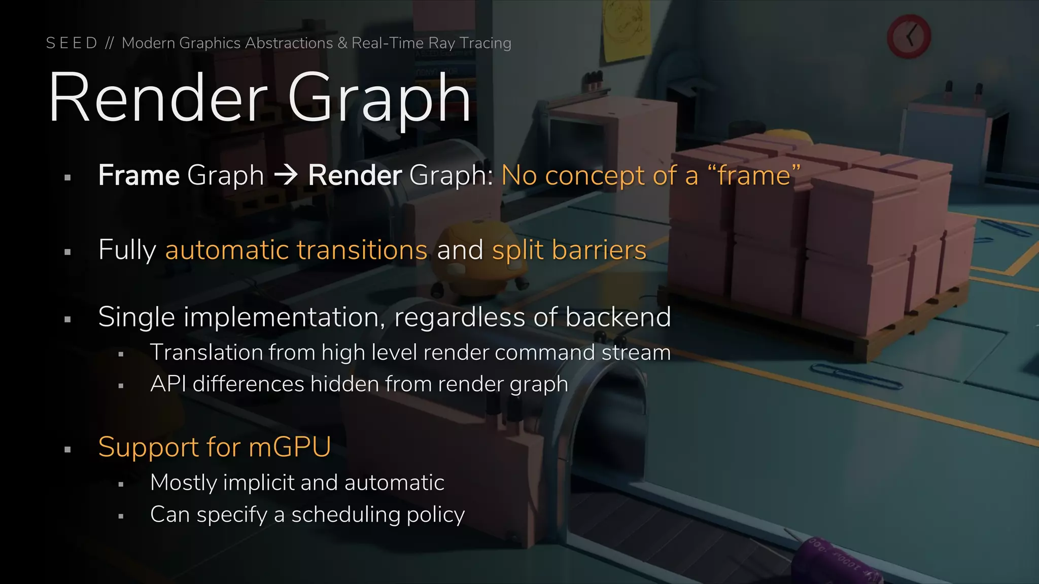 Render Graph
▪ Frame Graph → Render Graph: No concept of a “frame”
▪ Fully automatic transitions and split barriers
▪ Single implementation, regardless of backend
▪ Translation from high level render command stream
▪ API differences hidden from render graph
▪ Support for mGPU
▪ Mostly implicit and automatic
▪ Can specify a scheduling policy
S E E D // Modern Graphics Abstractions & Real-Time Ray Tracing
 