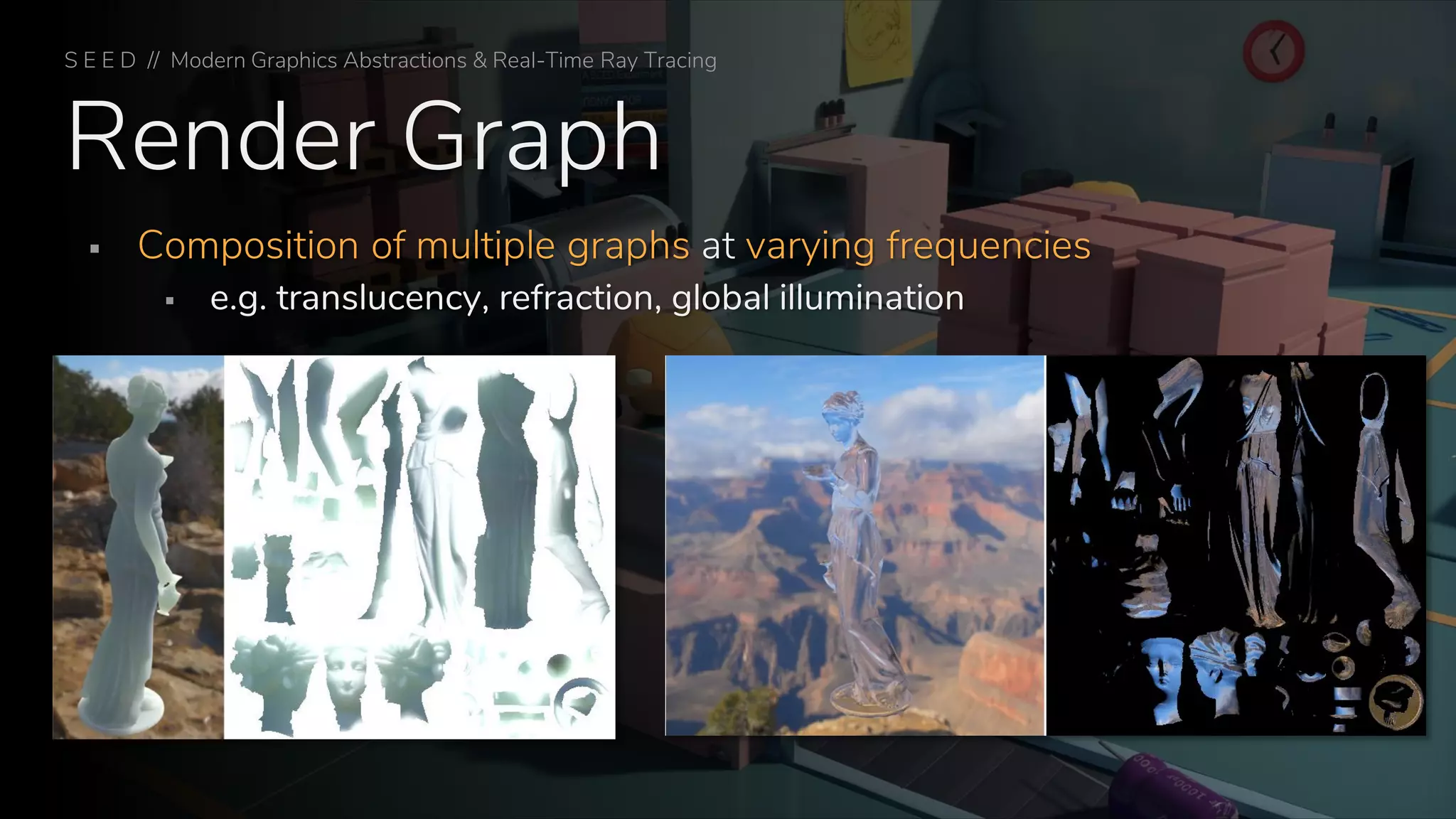 Render Graph
▪ Composition of multiple graphs at varying frequencies
▪ e.g. translucency, refraction, global illumination
S E E D // Modern Graphics Abstractions & Real-Time Ray Tracing
 