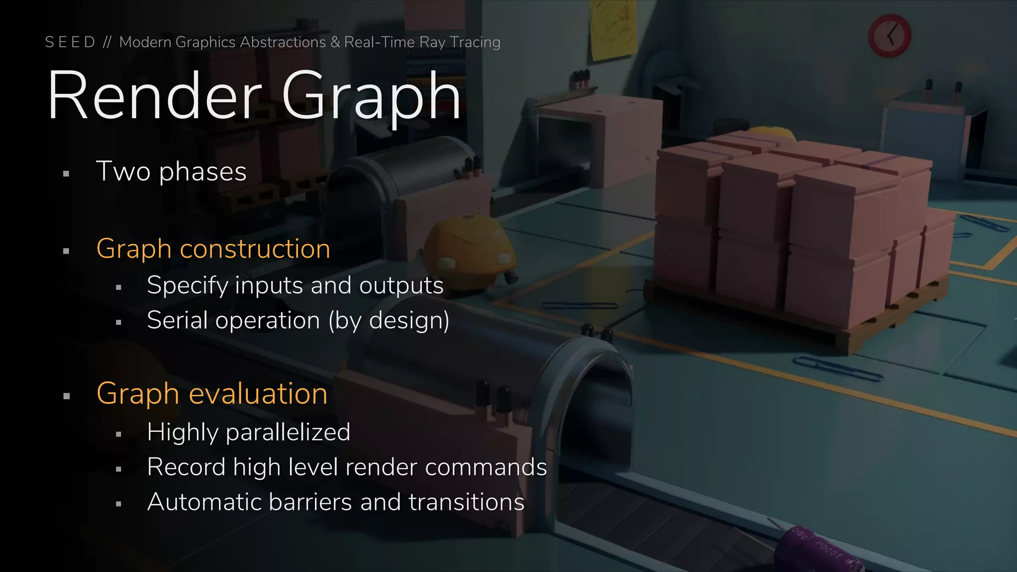 Render Graph
▪ Two phases
▪ Graph construction
▪ Specify inputs and outputs
▪ Serial operation (by design)
▪ Graph evaluation
▪ Highly parallelized
▪ Record high level render commands
▪ Automatic barriers and transitions
S E E D // Modern Graphics Abstractions & Real-Time Ray Tracing
 