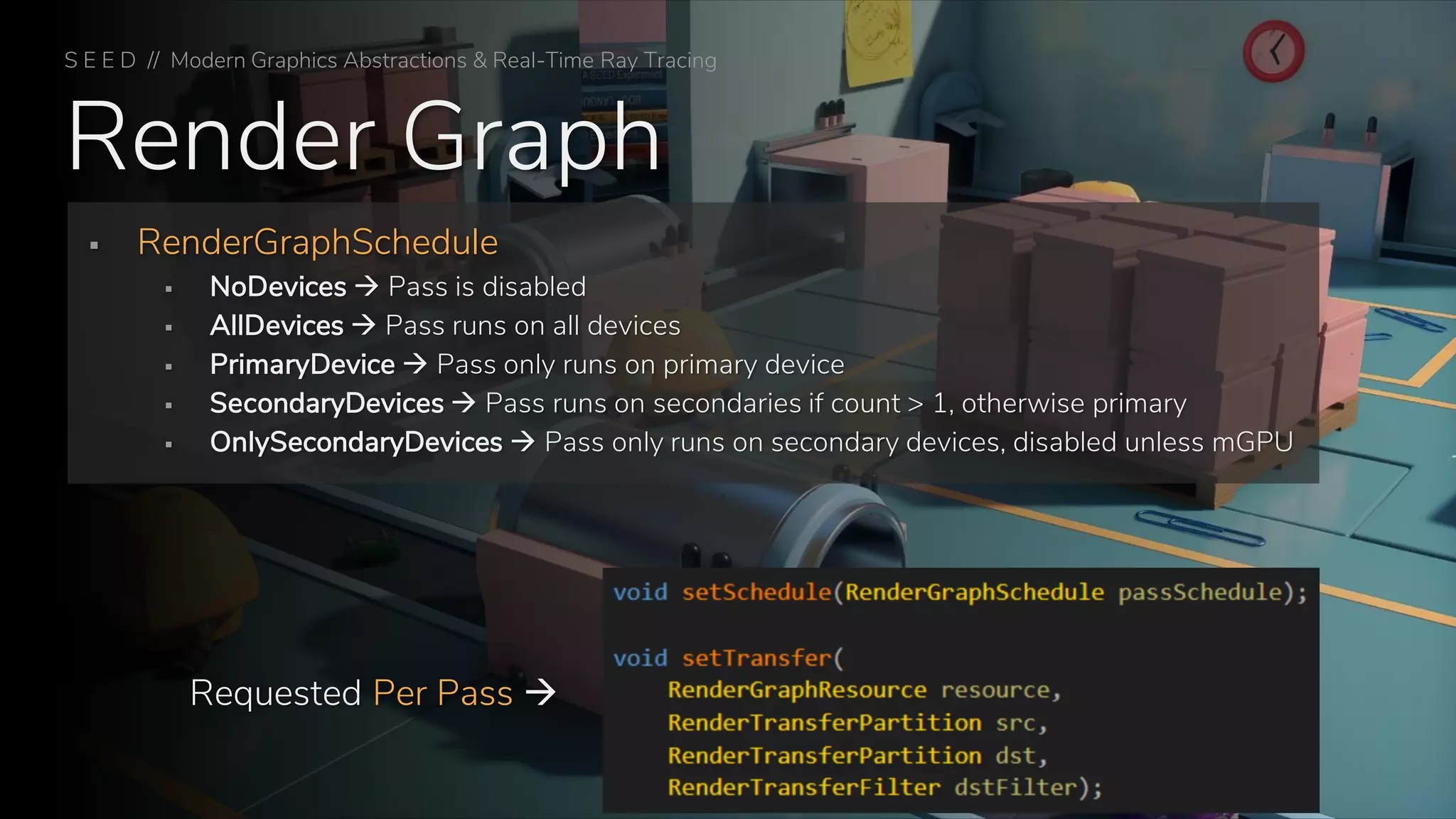 Render Graph
S E E D // Modern Graphics Abstractions & Real-Time Ray Tracing
▪ RenderGraphSchedule
▪ NoDevices → Pass is disabled
▪ AllDevices → Pass runs on all devices
▪ PrimaryDevice → Pass only runs on primary device
▪ SecondaryDevices → Pass runs on secondaries if count > 1, otherwise primary
▪ OnlySecondaryDevices → Pass only runs on secondary devices, disabled unless mGPU
Requested Per Pass →
 