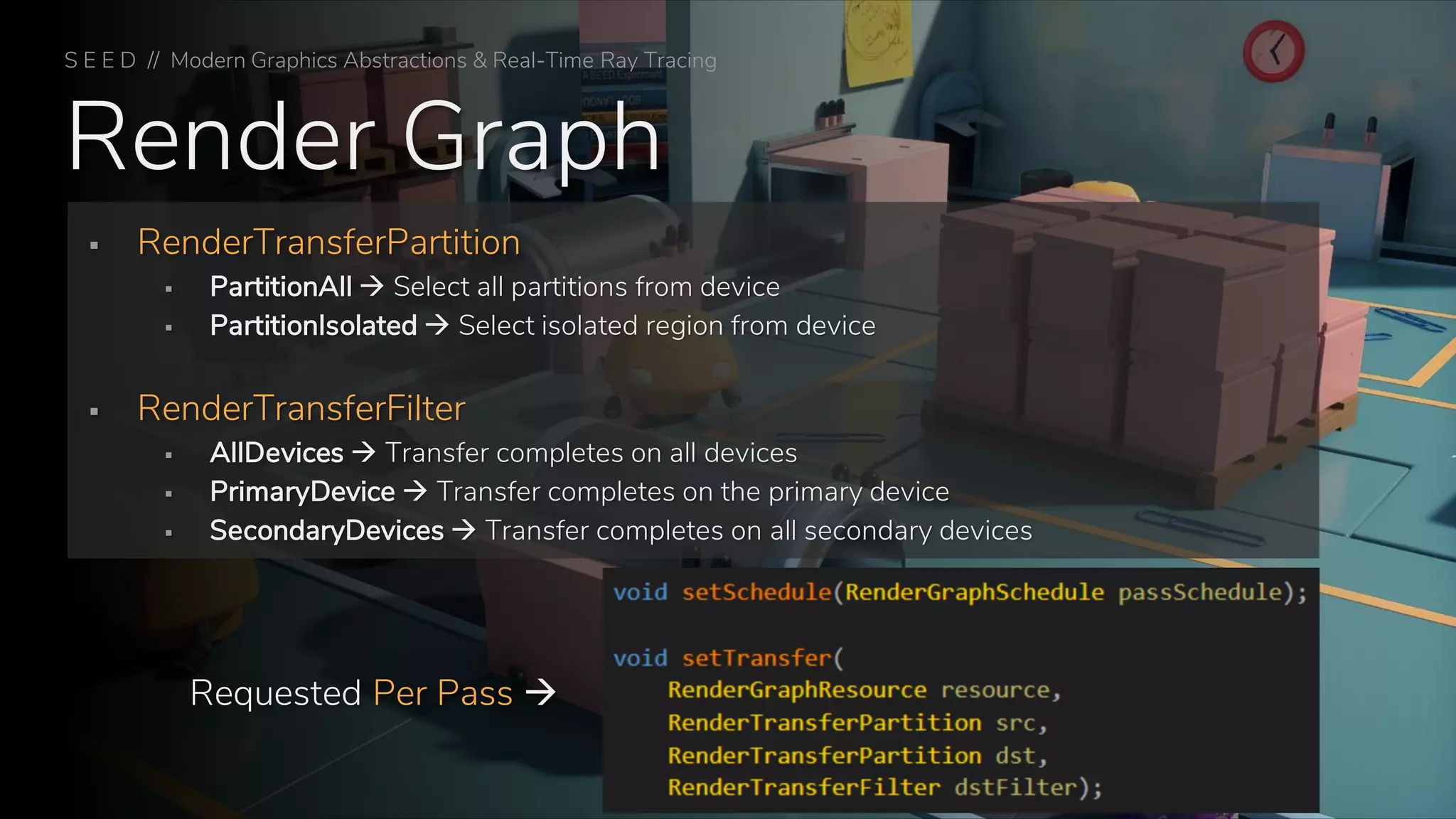 Render Graph
S E E D // Modern Graphics Abstractions & Real-Time Ray Tracing
▪ RenderTransferPartition
▪ PartitionAll → Select all partitions from device
▪ PartitionIsolated → Select isolated region from device
▪ RenderTransferFilter
▪ AllDevices → Transfer completes on all devices
▪ PrimaryDevice → Transfer completes on the primary device
▪ SecondaryDevices → Transfer completes on all secondary devices
Requested Per Pass →
 