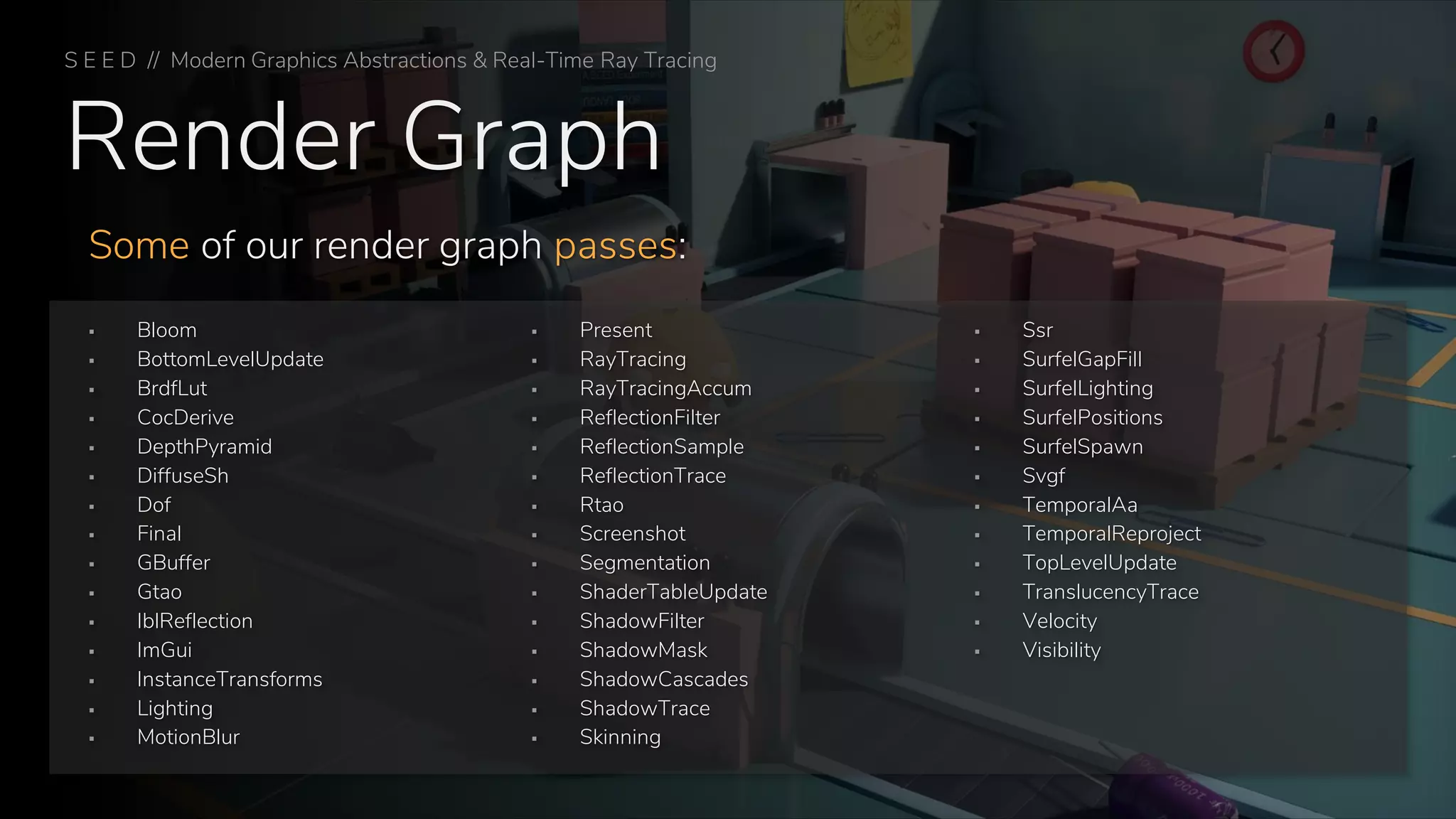 Render Graph
Some of our render graph passes:
S E E D // Modern Graphics Abstractions & Real-Time Ray Tracing
▪ Bloom
▪ BottomLevelUpdate
▪ BrdfLut
▪ CocDerive
▪ DepthPyramid
▪ DiffuseSh
▪ Dof
▪ Final
▪ GBuffer
▪ Gtao
▪ IblReflection
▪ ImGui
▪ InstanceTransforms
▪ Lighting
▪ MotionBlur
▪ Present
▪ RayTracing
▪ RayTracingAccum
▪ ReflectionFilter
▪ ReflectionSample
▪ ReflectionTrace
▪ Rtao
▪ Screenshot
▪ Segmentation
▪ ShaderTableUpdate
▪ ShadowFilter
▪ ShadowMask
▪ ShadowCascades
▪ ShadowTrace
▪ Skinning
▪ Ssr
▪ SurfelGapFill
▪ SurfelLighting
▪ SurfelPositions
▪ SurfelSpawn
▪ Svgf
▪ TemporalAa
▪ TemporalReproject
▪ TopLevelUpdate
▪ TranslucencyTrace
▪ Velocity
▪ Visibility
 
