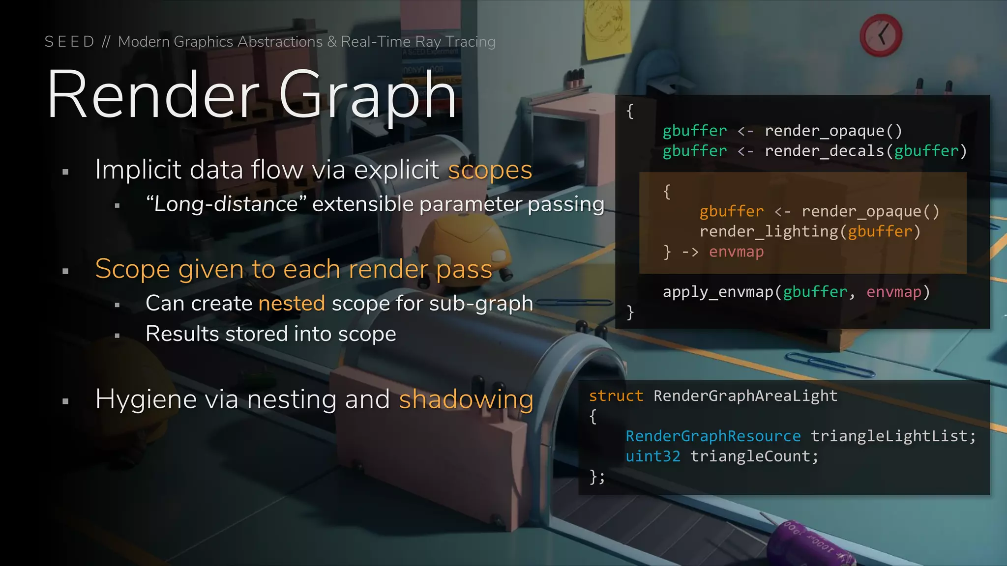 Render Graph
S E E D // Modern Graphics Abstractions & Real-Time Ray Tracing
▪ Implicit data flow via explicit scopes
▪ “Long-distance” extensible parameter passing
▪ Scope given to each render pass
▪ Can create nested scope for sub-graph
▪ Results stored into scope
▪ Hygiene via nesting and shadowing
{
gbuffer <- render_opaque()
gbuffer <- render_decals(gbuffer)
{
gbuffer <- render_opaque()
render_lighting(gbuffer)
} -> envmap
apply_envmap(gbuffer, envmap)
}
struct RenderGraphAreaLight
{
RenderGraphResource triangleLightList;
uint32 triangleCount;
};
 