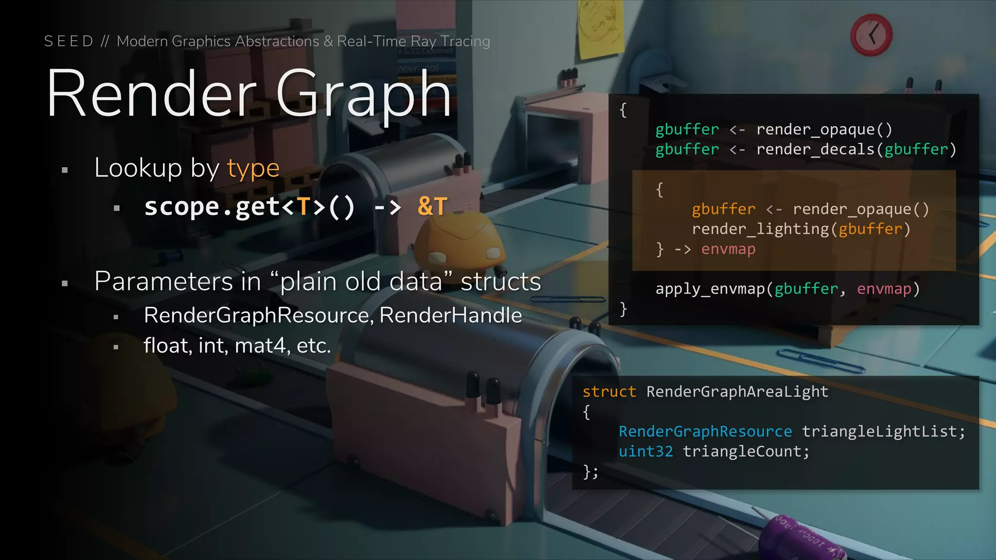 Render Graph
S E E D // Modern Graphics Abstractions & Real-Time Ray Tracing
▪ Lookup by type
▪ scope.get<T>() -> &T
▪ Parameters in “plain old data” structs
▪ RenderGraphResource, RenderHandle
▪ float, int, mat4, etc.
{
gbuffer <- render_opaque()
gbuffer <- render_decals(gbuffer)
{
gbuffer <- render_opaque()
render_lighting(gbuffer)
} -> envmap
apply_envmap(gbuffer, envmap)
}
struct RenderGraphAreaLight
{
RenderGraphResource triangleLightList;
uint32 triangleCount;
};
 