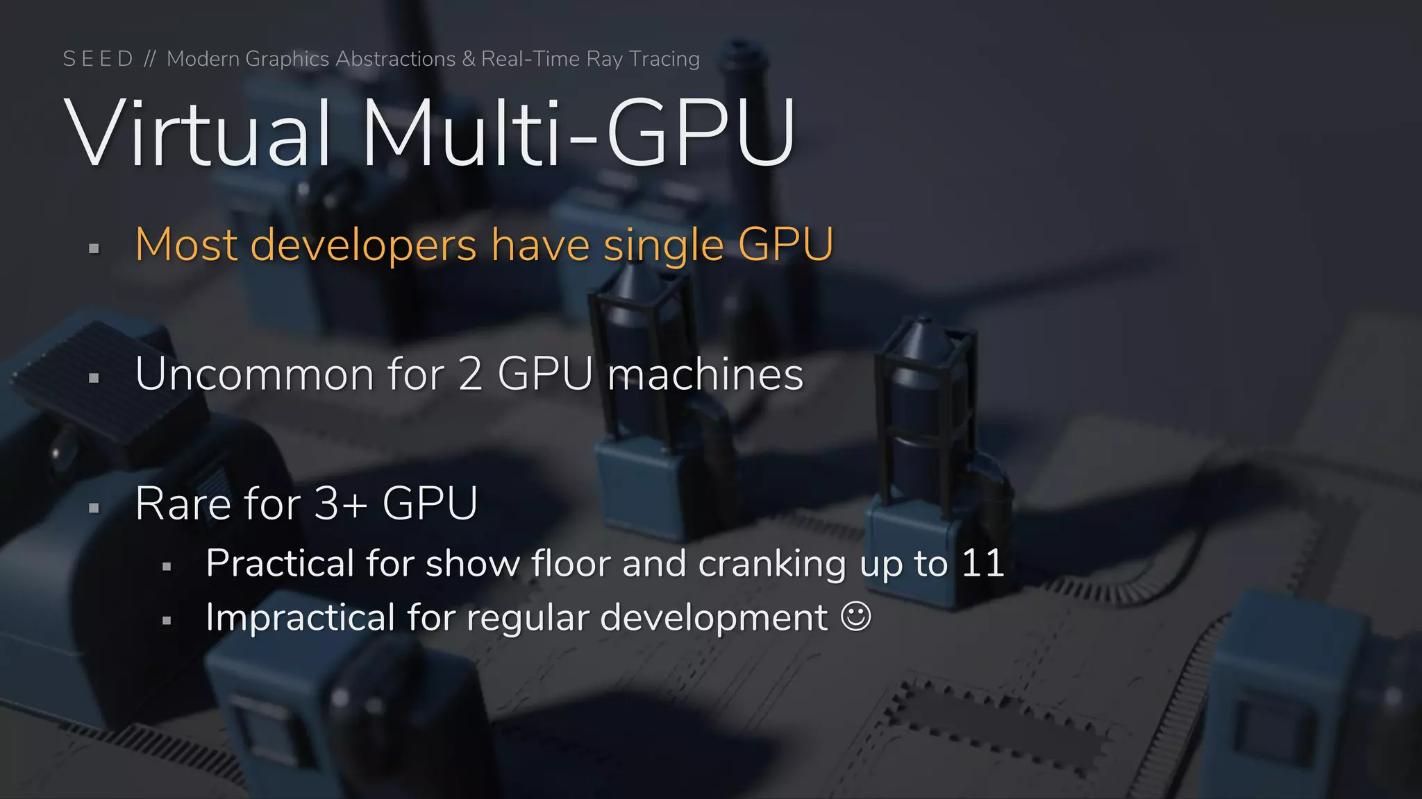 S E E D // Modern Graphics Abstractions & Real-Time Ray Tracing
Virtual Multi-GPU
▪ Most developers have single GPU
▪ Uncommon for 2 GPU machines
▪ Rare for 3+ GPU
▪ Practical for show floor and cranking up to 11
▪ Impractical for regular development ☺
 