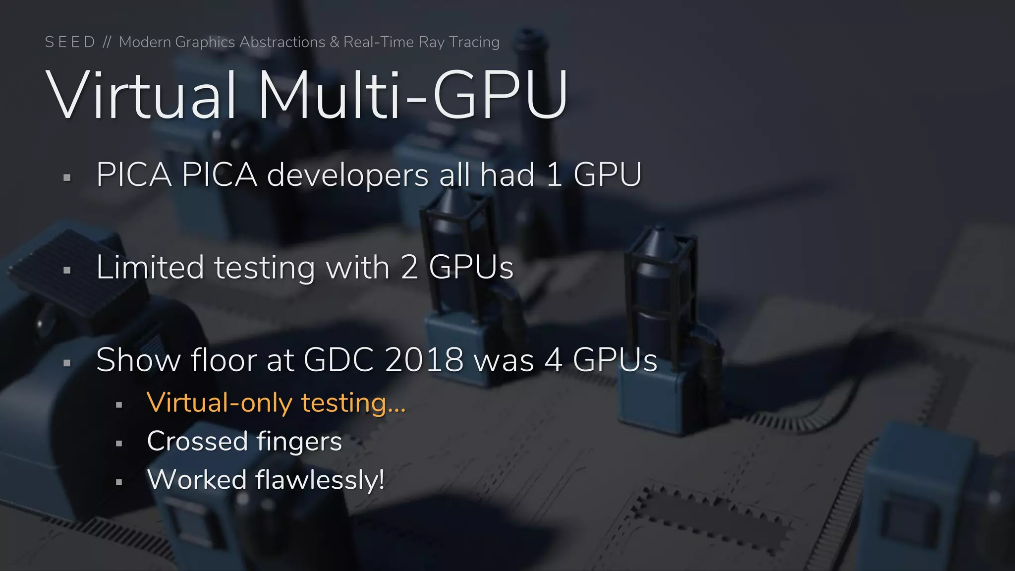 S E E D // Modern Graphics Abstractions & Real-Time Ray Tracing
Virtual Multi-GPU
▪ PICA PICA developers all had 1 GPU
▪ Limited testing with 2 GPUs
▪ Show floor at GDC 2018 was 4 GPUs
▪ Virtual-only testing…
▪ Crossed fingers
▪ Worked flawlessly!
 