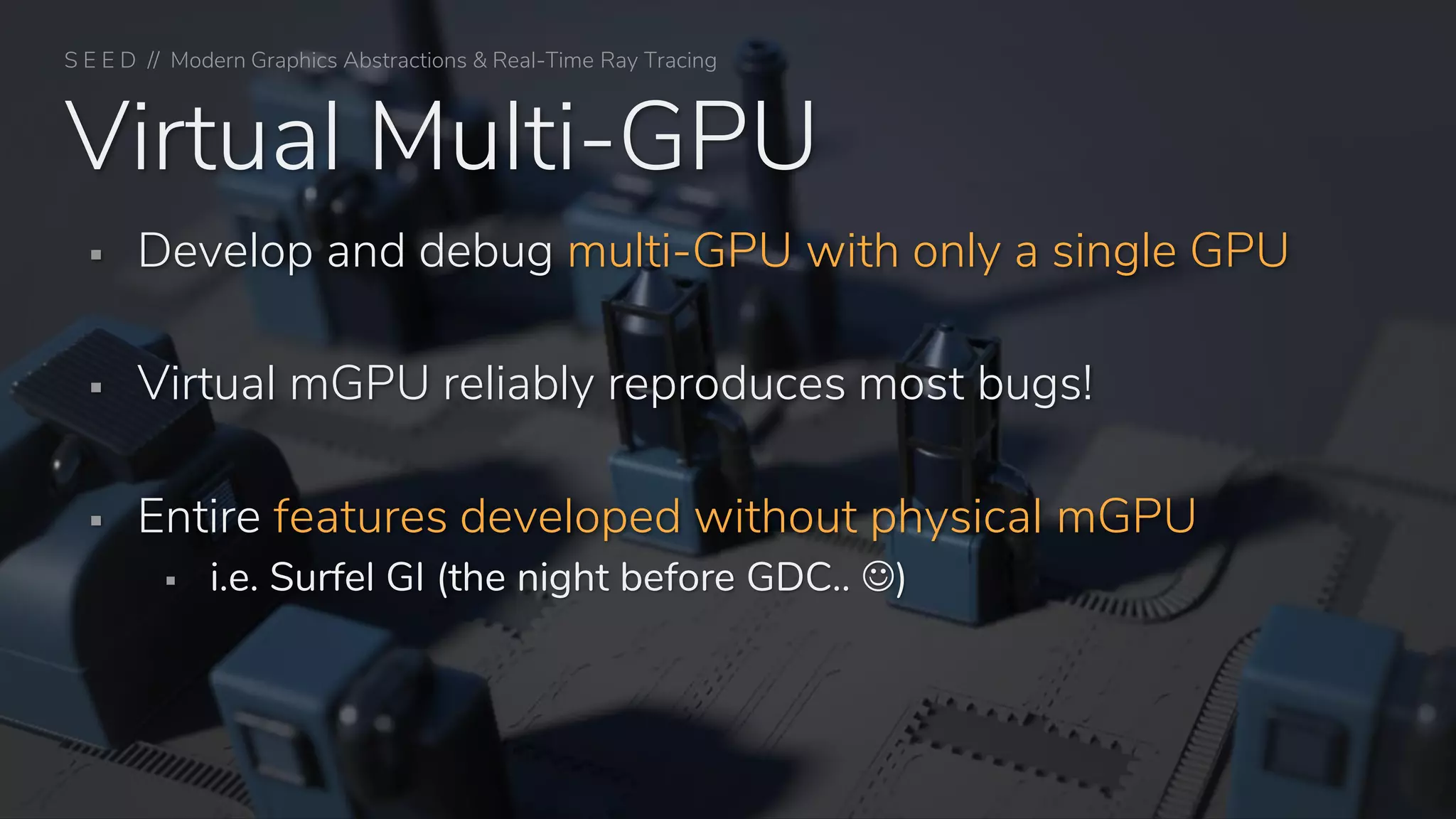 S E E D // Modern Graphics Abstractions & Real-Time Ray Tracing
Virtual Multi-GPU
▪ Develop and debug multi-GPU with only a single GPU
▪ Virtual mGPU reliably reproduces most bugs!
▪ Entire features developed without physical mGPU
▪ i.e. Surfel GI (the night before GDC.. ☺)
 