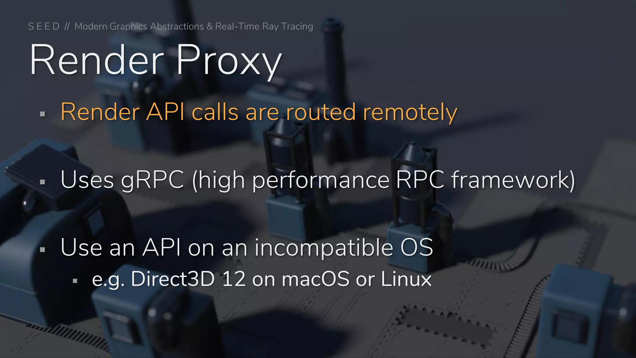 ▪ Render API calls are routed remotely
▪ Uses gRPC (high performance RPC framework)
▪ Use an API on an incompatible OS
▪ e.g. Direct3D 12 on macOS or Linux
Render Proxy
S E E D // Modern Graphics Abstractions & Real-Time Ray Tracing
 
