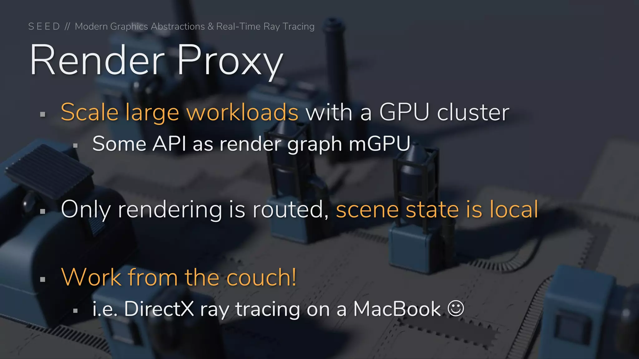 ▪ Scale large workloads with a GPU cluster
▪ Some API as render graph mGPU
▪ Only rendering is routed, scene state is local
▪ Work from the couch!
▪ i.e. DirectX ray tracing on a MacBook ☺
Render Proxy
S E E D // Modern Graphics Abstractions & Real-Time Ray Tracing
 