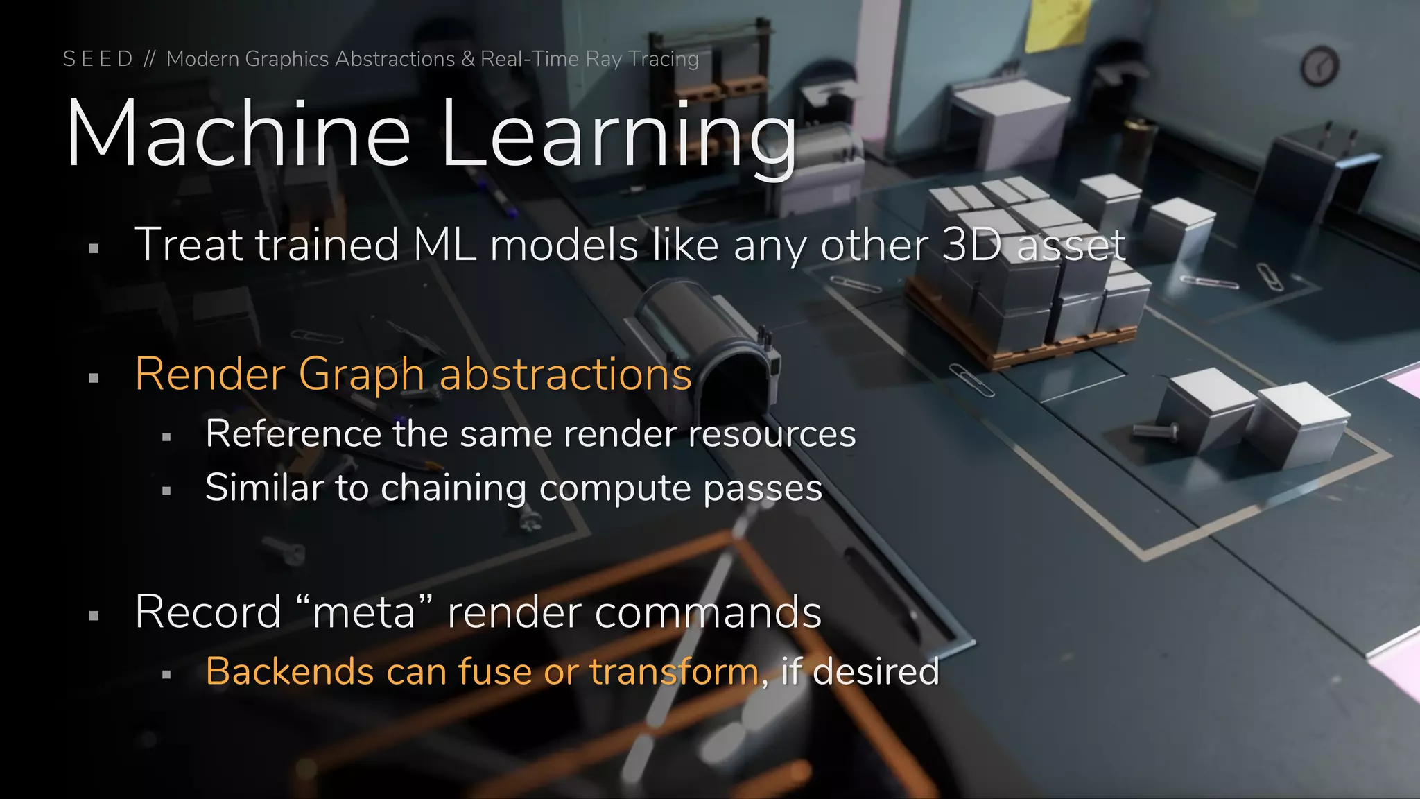 Machine Learning
▪ Treat trained ML models like any other 3D asset
▪ Render Graph abstractions
▪ Reference the same render resources
▪ Similar to chaining compute passes
▪ Record “meta” render commands
▪ Backends can fuse or transform, if desired
S E E D // Modern Graphics Abstractions & Real-Time Ray Tracing
 
